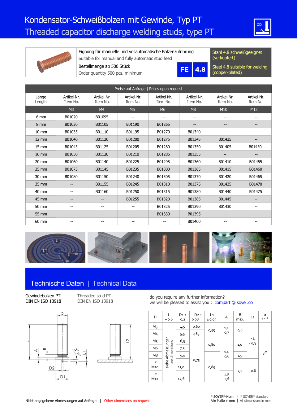 Preise auf Anfrage | Prices upon request  Lnge Length Artikel-Nr. Item No. Artikel-Nr. Item No. Artikel-Nr. Item No. Artikel-Nr. Item No. Artikel-Nr. Item No. Artikel-Nr. Item No. Artikel-Nr. Item No. M3 M4 M5 M6 M8 M10 M12 6 mm 	B01020 	B01095 -- -- 	-- 	-- 	-- 8 mm 	B01030 	B01105 	B01190 	B01265 	-- 	-- 	-- 10 mm 	B01035 	B01110 	B01195 	B01270 	B01340 	-- 	-- 12 mm 	B01040 	B01120 	B01200 	B01275 	B01345 	B01435 	-- 15 mm 	B01045 	B01125 	B01205 	B01280 	B01350 	B01405 B01450 16 mm 	B01050 	B01130 	B01210 	B01285 	B01355 -- -- 20 mm 	B01060 	B01140 	B01225 	B01295 	B01360 	B01410 	B01455 25 mm 	B01075 	B01145 	B01235 	B01300 	B01365 	B01415 	B01460 30 mm 	B01080 	B01150 	B01240 	B01305 	B01370 	B01420 	B01465 35 mm 	-- 	B01155 	B01245 	B01310 	B01375 	B01425 	B01470 40 mm 	-- 	B01160 	B01250 	B01315 	B01380 	B01440 	B01475 45 mm 	-- 	-- 	B01255 	B01320 	B01385 	B01445 	-- 50 mm 	-- 	-- 	-- 	B01325 	B01390 	B01430 	-- 55 mm 	-- 	-- 	-- 	B01330 	B01395 	-- 	-- 60 mm 	-- 	-- 	-- -- 	B01400 	-- 	-- Eignung fr manuelle und vollautomatische Bolzenzufhrung Suitable for manual and fully automatic stud feed Stahl 4.8 schweigeeignet (verkupfert) Bestellmenge ab 500 Stck  Order quantity 500 pcs. minimum Steel 4.8 suitable for welding (copper-plated) D L + 0,6 D1  0,2 D2  0,08 L1  0,05 A B max. L2   1  M3 siehe Abmessungen see dimensions 4,5 0,60 0,55 1,4 -0,7 0,6 ˜ L - 0,3 3  M4 	5,5 0,65 M5 	6,5 0,75 0,80 1,4 -0,6 1,0 M6 	7,5 M8 	9,0 0,85 1,5  * M10 11,0 2,0 - 0,6 * M12 12,6 1,8 -0,6 Technische Daten  |  Technical Data Gewindebolzen PT DIN EN ISO 13918 Threaded stud PT DIN EN ISO 13918 Nicht angegebene Abmessungen auf Anfrage   |   Other dimensions on request * SOYER-Norm   |  * SOYER standard Alle Mae in mm  |  All dimensions in mm Kondensator-Schweibolzen mit Gewinde, Typ PT Threaded capacitor discharge welding studs, type PT 4.8 do you require any further information?  we will be pleased to assist you :  compart @ soyer.co