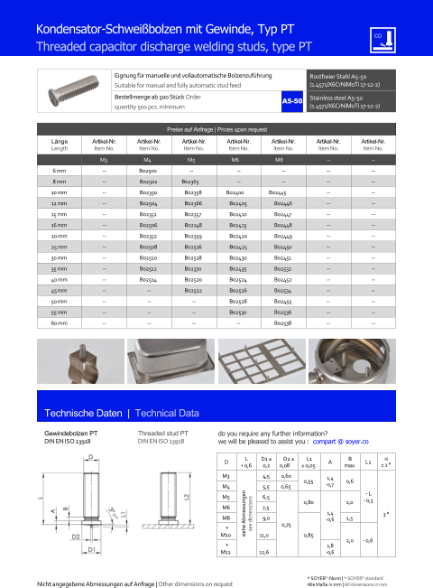 Preise auf Anfrage | Prices upon request  Lnge Length Artikel-Nr. Item No. Artikel-Nr. Item No. Artikel-Nr. Item No. Artikel-Nr. Item No. Artikel-Nr. Item No. Artikel-Nr. Item No. Artikel-Nr. Item No. M3 M4 M5 M6 M8 	-- 	-- 6 mm 	-- B02500  -- 	-- 	-- 	-- 	-- 8 mm 	-- 	B02502  B02365  	-- 	-- 	-- 	-- 10 mm 	-- 	B02350   	B02358  B02400  B02445  	-- 	-- 12 mm 	-- 	B02504   	B02366   	B02405   	B02446  	-- 	-- 15 mm 	-- 	B02351   	B02357   	B02410   	B02447  	-- 	-- 16 mm 	-- 	B02506   	B02148   	B02415   	B02448  	-- 	-- 20 mm 	-- 	B02352   	B02359   	B02420   	B02449  	-- 	-- 25 mm 	-- 	B02508   	B02516   	B02425   	B02450  	-- 	-- 30 mm 	-- 	B02510   	B02518   	B02430   	B02451  	-- 	-- 35 mm 	-- 	B02512   	B02370   	B02435   	B02532  	-- 	-- 40 mm 	-- 	B02514  	B02520   	B02524   	B02452  	-- 	-- 45 mm 	-- 	-- 	B02522   	B02526   	B02534  	-- 	-- 50 mm 	-- 	-- 	-- 	B02528   	B02455  	-- 	-- 55 mm 	-- 	-- 	-- 	B02530  	B02536  	-- 	-- 60 mm 	-- 	-- 	-- -- 	B02538  	-- 	-- Eignung fr manuelle und vollautomatische Bolzenzufhrung Suitable for manual and fully automatic stud feed Rostfreier Stahl A5-50 (1.4571/X6CrNiMoTi 17-12-2) Bestellmenge ab 500 Stck Order quantity 500 pcs. minimum Stainless steel A5-50 (1.4571/X6CrNiMoTi 17-12-2) D L + 0,6 D1  0,2 D2  0,08 L1  0,05 A B max. L2   1  M3 siehe Abmessungen see dimensions 4,5 0,60 0,55 1,4 -0,7 0,6 ˜ L - 0,3 3  M4 	5,5 0,65 M5 	6,5 0,75 0,80 1,4 -0,6 1,0 M6 	7,5 M8 	9,0 0,85 1,5  * M10 11,0 2,0 - 0,6 * M12 12,6 1,8 -0,6 Technische Daten  |  Technical Data Gewindebolzen PT DIN EN ISO 13918 Threaded stud PT DIN EN ISO 13918 Kondensator-Schweibolzen mit Gewinde, Typ PT Threaded capacitor discharge welding studs, type PT Nicht angegebene Abmessungen auf Anfrage | Other dimensions on request 	Alle Mae in mm | All dimensions in mm * SOYER-Norm | * SOYER standard A5-50 do you require any further information?  we will be pleased to assist you :  compart @ soyer.co