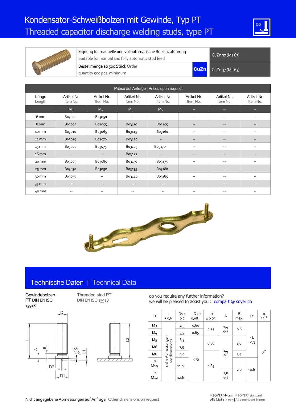 Preise auf Anfrage | Prices upon request  Lnge Length Artikel-Nr. Item No. Artikel-Nr. Item No. Artikel-Nr. Item No. Artikel-Nr. Item No. Artikel-Nr. Item No. Artikel-Nr. Item No. Artikel-Nr. Item No. M3 M4 M5 M6 	-- 	-- 	-- 6 mm 	B03000 	B03050 -- -- 	-- 	-- 	-- 8 mm 	B03005 	B03055 	B03110 	B03155 	-- 	-- 	-- 10 mm 	B03010 	B03065 	B03115 	B03160 	-- 	-- 	-- 12 mm 	B03015 	B03070 	B03120 -- 	-- 	-- 	-- 15 mm 	B03020 	B03075 	B03125 B03170 	-- 	-- 	-- 16 mm -- -- 	B03127 -- 	-- 	-- 	-- 20 mm 	B03025 	B03085 	B03130 	B03175 	-- 	-- 	-- 25 mm 	B03030 	B03090 	B03135 	B03180 	-- 	-- 	-- 30 mm 	B03035 	-- 	B03140 	B03185 	-- 	-- 	-- 35 mm 	-- 	-- 	-- 	-- 	-- 	-- 	-- 40 mm 	-- 	-- 	-- 	-- 	-- 	-- 	-- Eignung fr manuelle und vollautomatische Bolzenzufhrung Suitable for manual and fully automatic stud feed CuZn 37 (Ms 63)  Bestellmenge ab 500 Stck Order quantity 500 pcs. minimum CuZn 37 (Ms 63) D L + 0,6 D1  0,2 D2  0,08 L1  0,05 A B max. L2   1  M3 siehe Abmessungen see dimensions 4,5 0,60 0,55 1,4 -0,7 0,6 ˜ L - 0,3 3  M4 	5,5 0,65 M5 	6,5 0,75 0,80 1,4 -0,6 1,0 M6 	7,5 M8 	9,0 0,85 1,5  * M10 11,0 2,0 - 0,6 * M12 12,6 1,8 -0,6 Technische Daten  |  Technical Data Gewindebolzen PT DIN EN ISO 13918 Threaded stud PT DIN EN ISO 13918 Kondensator-Schweibolzen mit Gewinde, Typ PT Threaded capacitor discharge welding studs, type PT Nicht angegebene Abmessungen auf Anfrage | Other dimensions on request 	Alle Mae in mm | All dimensions in mm * SOYER-Norm | * SOYER standard CuZn do you require any further information?  we will be pleased to assist you :  compart @ soyer.co