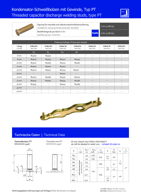 Preise auf Anfrage | Prices upon request  Lnge Length Artikel-Nr. Item No. Artikel-Nr. Item No. Artikel-Nr. Item No. Artikel-Nr. Item No. Artikel-Nr. Item No. Artikel-Nr. Item No. Artikel-Nr. Item No. M3 M4 M5 M6 	-- 	-- 	-- 6 mm 	B03000 	B03050 -- -- 	-- 	-- 	-- 8 mm 	B03005 	B03055 	B03110 	B03155 	-- 	-- 	-- 10 mm 	B03010 	B03065 	B03115 	B03160 	-- 	-- 	-- 12 mm 	B03015 	B03070 	B03120 -- 	-- 	-- 	-- 15 mm 	B03020 	B03075 	B03125 B03170 	-- 	-- 	-- 16 mm -- -- 	B03127 -- 	-- 	-- 	-- 20 mm 	B03025 	B03085 	B03130 	B03175 	-- 	-- 	-- 25 mm 	B03030 	B03090 	B03135 	B03180 	-- 	-- 	-- 30 mm 	B03035 	-- 	B03140 	B03185 	-- 	-- 	-- 35 mm 	-- 	-- 	-- 	-- 	-- 	-- 	-- 40 mm 	-- 	-- 	-- 	-- 	-- 	-- 	-- Eignung fr manuelle und vollautomatische Bolzenzufhrung Suitable for manual and fully automatic stud feed CuZn 37 (Ms 63)  Bestellmenge ab 500 Stck Order quantity 500 pcs. minimum CuZn 37 (Ms 63) D L + 0,6 D1  0,2 D2  0,08 L1  0,05 A B max. L2   1  M3 siehe Abmessungen see dimensions 4,5 0,60 0,55 1,4 -0,7 0,6 ˜ L - 0,3 3  M4 	5,5 0,65 M5 	6,5 0,75 0,80 1,4 -0,6 1,0 M6 	7,5 M8 	9,0 0,85 1,5  * M10 11,0 2,0 - 0,6 * M12 12,6 1,8 -0,6 Technische Daten  |  Technical Data Gewindebolzen PT DIN EN ISO 13918 Threaded stud PT DIN EN ISO 13918 Kondensator-Schweibolzen mit Gewinde, Typ PT Threaded capacitor discharge welding studs, type PT Nicht angegebene Abmessungen auf Anfrage | Other dimensions on request 	Alle Mae in mm | All dimensions in mm * SOYER-Norm | * SOYER standard CuZn do you require any further information?  we will be pleased to assist you :  compart @ soyer.co