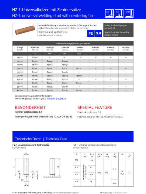 Manuelle Zufhrung oder vollautomatische Zufhrung mit Sonderrttler | Manual or fully automatic feed via a special feeder Stahl 5.8 schweigeeignet (verkupfert) Bestellmenge ab 500 Stck Order quantity 500 pcs. minimum Steel 5.8 suitable for welding (copper-plated) Technische Daten  |  Technical Data HZ-1 Universalbolzen mit Zentrierspitze HZ-1 universal welding stud with centering tip HZ-1 Universalbolzen mit Zentrierspitze SOYER-Norm HZ-1  universal welding stud with centering tip SOYER standard D L + 0,6 D1  0,1 D2  0,08 L1  0,05 A - 0,5 L2   1  M8 siehe Abmessungen see dimensions 7,3 0,75 0,85 1,5 ˜ L - 0,3 3  M10 9,1 M12 10,9 M16 15 2,0 Preise auf Anfrage | Prices upon request  Lnge Length Artikel-Nr. Item No. Artikel-Nr. Item No. Artikel-Nr. Item No. Artikel-Nr. Item No. Artikel-Nr. Item No. Artikel-Nr. Item No. Artikel-Nr. Item No. M8 M10 M12 M 16 	-- 	-- 	-- 15 mm 	B71050 -- -- 	-- 	-- 	-- 	-- 20 mm 	B71055 	B71100 	B71145 	-- 	-- 	-- 	-- 25 mm 	B71060 	B71105 	B71150 	-- 	-- 	-- 	-- 30 mm 	B71065 	B71110 	B71155 B71210 	-- 	-- 	-- 35 mm 	B71070 	B71115 	B71160 -- 	-- 	-- 	-- 40 mm 	B71075 	B71120 	B71165 B71220 	-- 	-- 	-- 45 mm 	B71080 	B71125 	B71170 -- 	-- 	-- 	-- 50 mm 	B71085 	B71130 	B71175 B71230 	-- 	-- 	-- 55 mm 	B71090 	B71135 	B71180 -- 	-- 	-- 	-- 60 mm 	B71095 	B71140 	B71185 B71240 	-- 	-- 	-- 5.8 Nicht angegebene Abmessungen auf Anfrage | Other dimensions on request Alle Mae in mm | All dimensions in mm Hhere Festigkeitsklasse 5.8 Patentgeschtzter Artikel (Patent-Nr.: DE 10 2006 016 553.5) Higher strength class 5.8 Patented item (Pat. No.: DE 10 2006 016 553.5) BESONDERHEIT 	SPECIAL FEATURE do you require any further information?  we will be pleased to assist you :  compart @ soyer.co