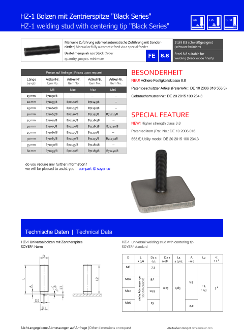 Manuelle Zufhrung oder vollautomatische Zufhrung mit Sonderrttler | Manual or fully automatic feed via a special feeder Stahl 8.8 schweigeeignet (schwarz brniert) Bestellmenge ab 500 Stck Order quantity 500 pcs. minimum Steel 8.8 suitable for welding (black oxide finish) Technische Daten  |  Technical Data HZ-1 Bolzen mit Zentrierspitze "Black Series" HZ-1 welding stud with centering tip "Black Series" Preise auf Anfrage | Prices upon request  Lnge Length Artikel-Nr. Item No. Artikel-Nr. Item No. Artikel-Nr. Item No. Artikel-Nr. Item No. M8 M10 M12 M16 15 mm 	B71050/8 -- -- 	-- 20 mm 	B71055/8 	B71100/8 	B71145/8 	-- 25 mm 	B71060/8 	B71105/8 	B71150/8 	-- 30 mm 	B71065/8 	B71110/8 	B71155/8 B71210/8 35 mm 	B71070/8 	B71115/8 	B71160/8 -- 40 mm 	B71075/8 	B71120/8 	B71165/8 B71220/8 45 mm 	B71080/8 	B71125/8 	B71170/8 -- 50 mm 	B71085/8 	B71130/8 	B71175/8 B71230/8 55 mm 	B71090/8 	B71135/8 	B71180/8 -- 60 mm 	B71095/8 	B71140/8 	B71185/8 B71240/8 HZ-1 Universalbolzen mit Zentrierspitze SOYER-Norm HZ-1  universal welding stud with centering tip SOYER standard 8.8 D L + 0,6 D1  0,1 D2  0,08 L1  0,05 A - 0,5 L2   1  M8 siehe Abmessungen see dimensions 7,3 0,75 0,85 1,5 ˜ L - 0,3 3  M10 9,1 M12 10,9 M16 15 2,0 Nicht angegebene Abmessungen auf Anfrage | Other dimensions on request Alle Mae in mm | All dimensions in mm NEU! Hhere Festigkeitsklasse 8.8 Patentgeschtzter Artikel (Patent-Nr.: DE 10 2006 016 553.5) Gebrauchsmuster-Nr.: DE 20 2015 100 234.3 BESONDERHEIT NEW! Higher strength class 8.8 Patented item (Pat. No.: DE 10 2006 016 553.5) Utility model: DE 20 2015 100 234.3 SPECIAL FEATURE do you require any further information?  we will be pleased to assist you :  compart @ soyer.co