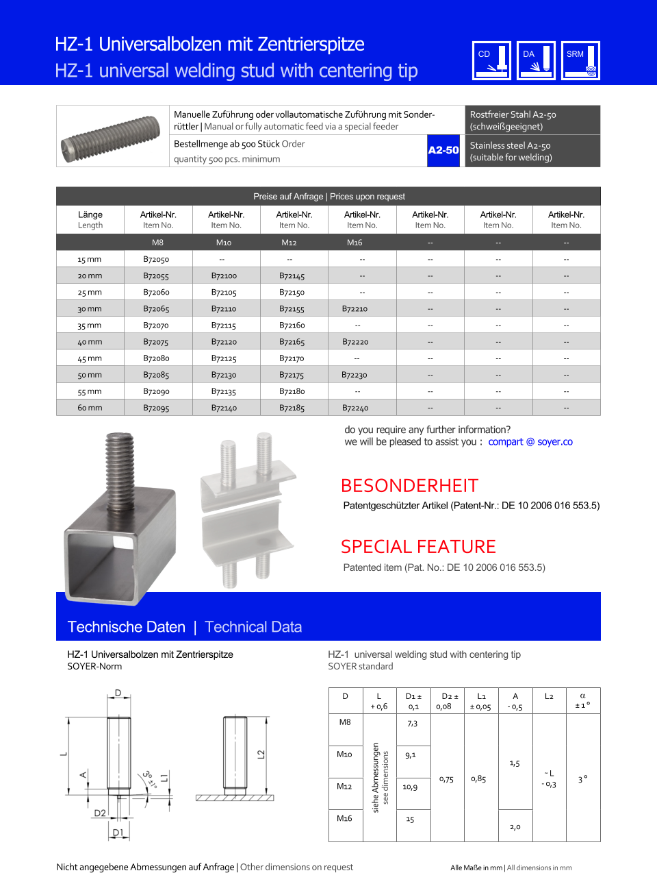 Manuelle Zufhrung oder vollautomatische Zufhrung mit Sonderrttler | Manual or fully automatic feed via a special feeder Rostfreier Stahl A2-50 (schweigeeignet) Bestellmenge ab 500 Stck Order quantity 500 pcs. minimum Stainless steel A2-50 (suitable for welding) Technische Daten  |  Technical Data HZ-1 Universalbolzen mit Zentrierspitze HZ-1 universal welding stud with centering tip Preise auf Anfrage | Prices upon request  Lnge Length Artikel-Nr. Item No. Artikel-Nr. Item No. Artikel-Nr. Item No. Artikel-Nr. Item No. Artikel-Nr. Item No. Artikel-Nr. Item No. Artikel-Nr. Item No. M8 M10 M12 M16 	-- 	-- 	-- 15 mm 	B72050 -- -- 	-- 	-- 	-- 	-- 20 mm 	B72055 	B72100 	B72145 	-- 	-- 	-- 	-- 25 mm 	B72060 	B72105 	B72150 	-- 	-- 	-- 	-- 30 mm 	B72065 	B72110 	B72155 B72210 	-- 	-- 	-- 35 mm 	B72070 	B72115 	B72160 -- 	-- 	-- 	-- 40 mm 	B72075 	B72120 	B72165 B72220 	-- 	-- 	-- 45 mm 	B72080 	B72125 	B72170 -- 	-- 	-- 	-- 50 mm 	B72085 	B72130 	B72175 B72230 	-- 	-- 	-- 55 mm 	B72090 	B72135 	B72180 -- 	-- 	-- 	-- 60 mm 	B72095 	B72140 	B72185 B72240 	-- 	-- 	-- HZ-1 Universalbolzen mit Zentrierspitze SOYER-Norm HZ-1  universal welding stud with centering tip SOYER standard D L + 0,6 D1  0,1 D2  0,08 L1  0,05 A - 0,5 L2   1  M8 siehe Abmessungen see dimensions 7,3 0,75 0,85 1,5 ˜ L - 0,3 3  M10 9,1 M12 10,9 M16 15 2,0 A2-50 Nicht angegebene Abmessungen auf Anfrage | Other dimensions on request Alle Mae in mm | All dimensions in mm Patentgeschtzter Artikel (Patent-Nr.: DE 10 2006 016 553.5) Patented item (Pat. No.: DE 10 2006 016 553.5) BESONDERHEIT SPECIAL FEATURE do you require any further information?  we will be pleased to assist you :  compart @ soyer.co