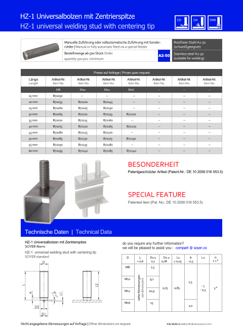 Manuelle Zufhrung oder vollautomatische Zufhrung mit Sonderrttler | Manual or fully automatic feed via a special feeder Rostfreier Stahl A2-50 (schweigeeignet) Bestellmenge ab 500 Stck Order quantity 500 pcs. minimum Stainless steel A2-50 (suitable for welding) Technische Daten  |  Technical Data HZ-1 Universalbolzen mit Zentrierspitze HZ-1 universal welding stud with centering tip Preise auf Anfrage | Prices upon request  Lnge Length Artikel-Nr. Item No. Artikel-Nr. Item No. Artikel-Nr. Item No. Artikel-Nr. Item No. Artikel-Nr. Item No. Artikel-Nr. Item No. Artikel-Nr. Item No. M8 M10 M12 M16 	-- 	-- 	-- 15 mm 	B72050 -- -- 	-- 	-- 	-- 	-- 20 mm 	B72055 	B72100 	B72145 	-- 	-- 	-- 	-- 25 mm 	B72060 	B72105 	B72150 	-- 	-- 	-- 	-- 30 mm 	B72065 	B72110 	B72155 B72210 	-- 	-- 	-- 35 mm 	B72070 	B72115 	B72160 -- 	-- 	-- 	-- 40 mm 	B72075 	B72120 	B72165 B72220 	-- 	-- 	-- 45 mm 	B72080 	B72125 	B72170 -- 	-- 	-- 	-- 50 mm 	B72085 	B72130 	B72175 B72230 	-- 	-- 	-- 55 mm 	B72090 	B72135 	B72180 -- 	-- 	-- 	-- 60 mm 	B72095 	B72140 	B72185 B72240 	-- 	-- 	-- HZ-1 Universalbolzen mit Zentrierspitze SOYER-Norm HZ-1  universal welding stud with centering tip SOYER standard D L + 0,6 D1  0,1 D2  0,08 L1  0,05 A - 0,5 L2   1  M8 siehe Abmessungen see dimensions 7,3 0,75 0,85 1,5 ˜ L - 0,3 3  M10 9,1 M12 10,9 M16 15 2,0 A2-50 Nicht angegebene Abmessungen auf Anfrage | Other dimensions on request Alle Mae in mm | All dimensions in mm Patentgeschtzter Artikel (Patent-Nr.: DE 10 2006 016 553.5) Patented item (Pat. No.: DE 10 2006 016 553.5) BESONDERHEIT SPECIAL FEATURE do you require any further information?  we will be pleased to assist you :  compart @ soyer.co