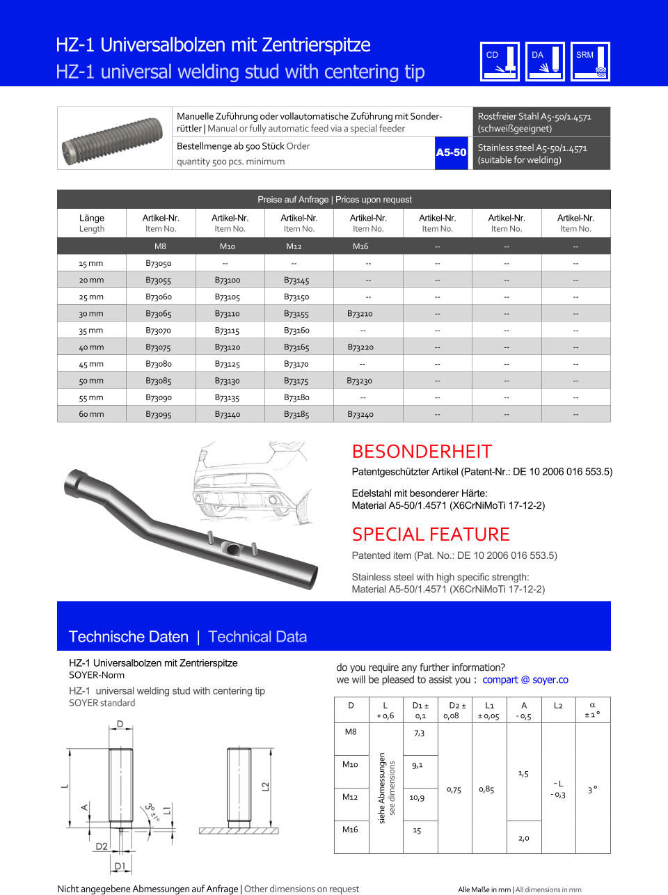 Manuelle Zufhrung oder vollautomatische Zufhrung mit Sonderrttler | Manual or fully automatic feed via a special feeder Rostfreier Stahl A5-50/1.4571 (schweigeeignet) Bestellmenge ab 500 Stck Order quantity 500 pcs. minimum Stainless steel A5-50/1.4571 (suitable for welding) Technische Daten  |  Technical Data HZ-1 Universalbolzen mit Zentrierspitze HZ-1 universal welding stud with centering tip Preise auf Anfrage | Prices upon request  Lnge Length Artikel-Nr. Item No. Artikel-Nr. Item No. Artikel-Nr. Item No. Artikel-Nr. Item No. Artikel-Nr. Item No. Artikel-Nr. Item No. Artikel-Nr. Item No. M8 M10 M12 M16 	-- 	-- 	-- 15 mm 	B73050 -- -- 	-- 	-- 	-- 	-- 20 mm 	B73055 	B73100 	B73145 	-- 	-- 	-- 	-- 25 mm 	B73060 	B73105 	B73150 	-- 	-- 	-- 	-- 30 mm 	B73065 	B73110 	B73155 B73210 	-- 	-- 	-- 35 mm 	B73070 	B73115 	B73160 -- 	-- 	-- 	-- 40 mm 	B73075 	B73120 	B73165 B73220 	-- 	-- 	-- 45 mm 	B73080 	B73125 	B73170 -- 	-- 	-- 	-- 50 mm 	B73085 	B73130 	B73175 B73230 	-- 	-- 	-- 55 mm 	B73090 	B73135 	B73180 -- 	-- 	-- 	-- 60 mm 	B73095 	B73140 	B73185 B73240 	-- 	-- 	-- HZ-1 Universalbolzen mit Zentrierspitze SOYER-Norm HZ-1  universal welding stud with centering tip SOYER standard D L + 0,6 D1  0,1 D2  0,08 L1  0,05 A - 0,5 L2   1  M8 siehe Abmessungen see dimensions 7,3 0,75 0,85 1,5 ˜ L - 0,3 3  M10 9,1 M12 10,9 M16 15 2,0 A5-50 Patentgeschtzter Artikel (Patent-Nr.: DE 10 2006 016 553.5)  Edelstahl mit besonderer Hrte: Material A5-50/1.4571 (X6CrNiMoTi 17-12-2) Patented item (Pat. No.: DE 10 2006 016 553.5)  Stainless steel with high specific strength: Material A5-50/1.4571 (X6CrNiMoTi 17-12-2) Nicht angegebene Abmessungen auf Anfrage | Other dimensions on request Alle Mae in mm | All dimensions in mm BESONDERHEIT SPECIAL FEATURE do you require any further information?  we will be pleased to assist you :  compart @ soyer.co