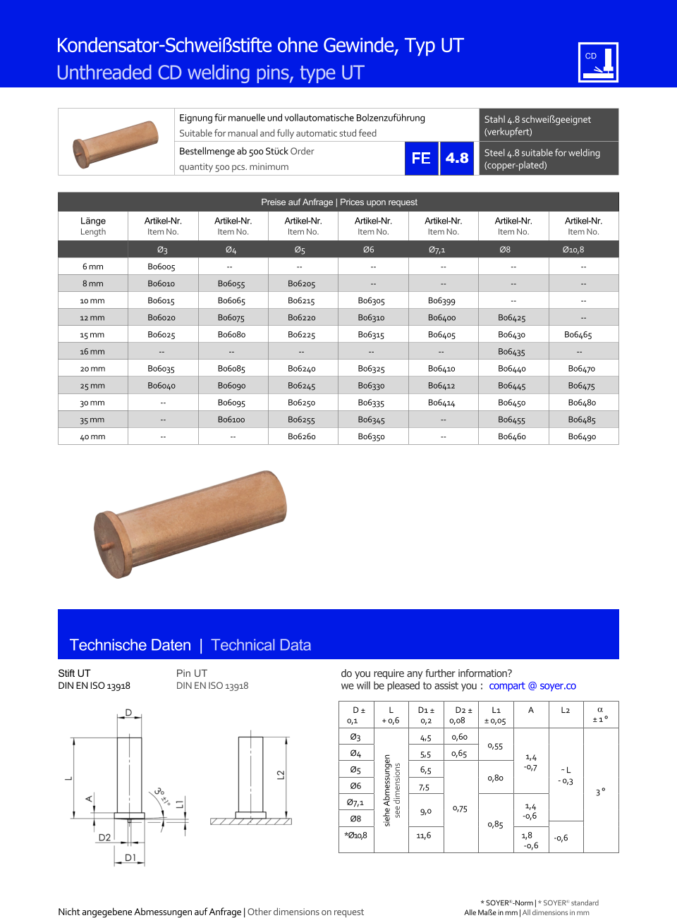 Preise auf Anfrage | Prices upon request  Lnge Length Artikel-Nr. Item No. Artikel-Nr. Item No. Artikel-Nr. Item No. Artikel-Nr. Item No. Artikel-Nr. Item No. Artikel-Nr. Item No. Artikel-Nr. Item No. Ø3 Ø4 Ø5 Ø6 Ø7,1 Ø8 Ø10,8 6 mm 	B06005 -- -- 	-- 	-- 	-- 	-- 8 mm 	B06010 	B06055 	B06205 	-- 	-- 	-- 	-- 10 mm 	B06015 	B06065 	B06215 	B06305 	B06399 	-- 	-- 12 mm 	B06020 	B06075 	B06220 	B06310 	B06400 	B06425 	-- 15 mm 	B06025 	B06080 	B06225 	B06315 	B06405 	B06430 B06465 16 mm -- -- -- -- -- 	B06435 -- 20 mm 	B06035 	B06085 	B06240 	B06325 	B06410 	B06440 	B06470 25 mm 	B06040 	B06090 	B06245 	B06330 	B06412 	B06445 	B06475 30 mm 	-- 	B06095 	B06250 	B06335 	B06414 	B06450 	B06480 35 mm 	-- 	B06100 	B06255 	B06345 	-- 	B06455 	B06485 40 mm 	-- -- 	B06260 	B06350 	-- 	B06460 	B06490 Eignung fr manuelle und vollautomatische Bolzenzufhrung Suitable for manual and fully automatic stud feed Stahl 4.8 schweigeeignet (verkupfert) Bestellmenge ab 500 Stck Order quantity 500 pcs. minimum Steel 4.8 suitable for welding (copper-plated) Technische Daten  |  Technical Data Stift UT DIN EN ISO 13918 Pin UT DIN EN ISO 13918 D  0,1 L + 0,6 D1  0,2 D2  0,08 L1  0,05 A L2   1  Ø3 siehe Abmessungen see dimensions 4,5 0,60 0,55 1,4 -0,7 ˜ L - 0,3 3  Ø4 	5,5 0,65 Ø5 	6,5 0,75 0,80 Ø6 7,5 Ø7,1 9,0 0,85 1,4 Ø8 -0,6 *Ø10,8 11,6 1,8 -0,6 -0,6 4.8 Nicht angegebene Abmessungen auf Anfrage | Other dimensions on request Alle Mae in mm | All dimensions in mm Kondensator-Schweistifte ohne Gewinde, Typ UT Unthreaded CD welding pins, type UT * SOYER-Norm | * SOYER standard do you require any further information?  we will be pleased to assist you :  compart @ soyer.co