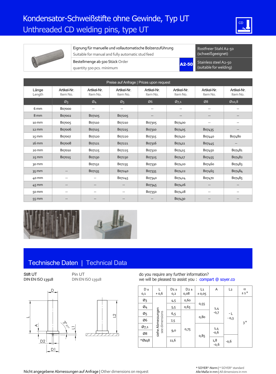 Eignung fr manuelle und vollautomatische Bolzenzufhrung Suitable for manual and fully automatic stud feed Rostfreier Stahl A2-50 (schweigeeignet) Bestellmenge ab 500 Stck Order quantity 500 pcs. minimum Stainless steel A2-50 (suitable for welding) Technische Daten  |  Technical Data Kondensator-Schweistifte ohne Gewinde, Typ UT Unthreaded CD welding pins, type UT Preise auf Anfrage | Prices upon request  Lnge Length Artikel-Nr. Item No. Artikel-Nr. Item No. Artikel-Nr. Item No. Artikel-Nr. Item No. Artikel-Nr. Item No. Artikel-Nr. Item No. Artikel-Nr. Item No. Ø3 Ø4 Ø5 Ø6 Ø7,1 Ø8 Ø10,8 6 mm 	B07000 -- -- 	-- 	-- 	-- 	-- 8 mm 	B07002 	B07105 	B07205 	-- 	-- 	-- 	-- 10 mm 	B07005 	B07110 	B07210 	B07305 	B07400 	-- 	-- 12 mm 	B07006 	B07115 	B07215 	B07310 	B07405 	B07435 	-- 15 mm 	B07007 	B07120 	B07220 	B07315 	B07410 	B07440 B07480 16 mm 	B07008 	B07121 	B07221 	B07316 	B07411 	B07445 -- 20 mm 	B07010 	B07125 	B07225 	B07320 	B07415 	B07450 	B07481 25 mm 	B07015 	B07130 	B07230 	B07325 	B07417 	B07455 	B07482 30 mm 	B07132 	B07235 	B07330 	B07420 	B07460 	B07483 35 mm 	-- 	B07135 	B07240 	B07335 	B07422 	B07465 	B07484 40 mm 	-- 	-- 	B07245 	B07340 	B07424 	B07470 	B07485 45 mm 	-- 	-- 	-- 	B07345 	B07426 	-- 	-- 50 mm 	-- 	-- 	-- 	B07350 	B07428 	-- 	-- 55 mm 	-- 	-- 	-- -- 	B07430 	-- 	-- Stift UT DIN EN ISO 13918 Pin UT DIN EN ISO 13918 D  0,1 L + 0,6 D1  0,2 D2  0,08 L1  0,05 A L2   1  Ø3 siehe Abmessungen see dimensions 4,5 0,60 0,55 1,4 -0,7 ˜ L - 0,3 3  Ø4 	5,5 0,65 Ø5 	6,5 0,75 0,80 Ø6 7,5 Ø7,1 9,0 0,85 1,4 Ø8 -0,6 * Ø10,8 11,6 1,8 -0,6 -0,6 A2-50 Nicht angegebene Abmessungen auf Anfrage | Other dimensions on request 	Alle Mae in mm | All dimensions in mm * SOYER-Norm | * SOYER standard do you require any further information?  we will be pleased to assist you :  compart @ soyer.co