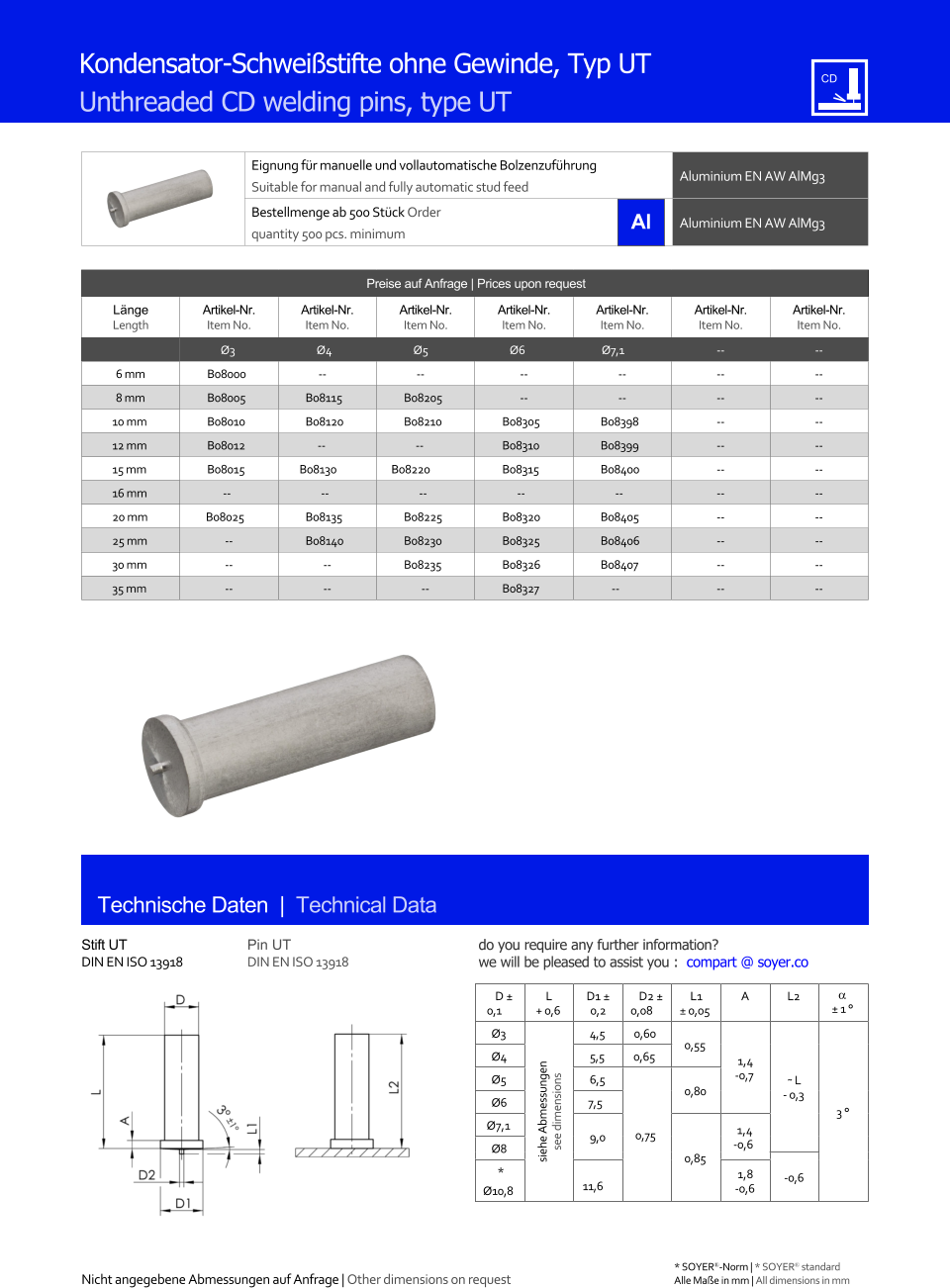 Eignung fr manuelle und vollautomatische Bolzenzufhrung Suitable for manual and fully automatic stud feed Aluminium EN AW AlMg3  Bestellmenge ab 500 Stck Order quantity 500 pcs. minimum Aluminium EN AW AlMg3 Technische Daten  |  Technical Data Kondensator-Schweistifte ohne Gewinde, Typ UT Unthreaded CD welding pins, type UT Preise auf Anfrage | Prices upon request  Lnge Length Artikel-Nr. Item No. Artikel-Nr. Item No. Artikel-Nr. Item No. Artikel-Nr. Item No. Artikel-Nr. Item No. Artikel-Nr. Item No. Artikel-Nr. Item No. Ø3 Ø4 Ø5 Ø6 Ø7,1 	-- 	-- 6 mm 	B08000 -- -- 	-- 	-- 	-- 	-- 8 mm 	B08005 	B08115 	B08205 	-- 	-- 	-- 	-- 10 mm 	B08010 	B08120 	B08210 	B08305 	B08398 	-- 	-- 12 mm 	B08012 -- -- 	B08310 	B08399 	-- 	-- 15 mm 	B08015 B08130 B08220 	B08315 	B08400 	-- 	-- 16 mm -- -- -- -- -- 	-- 	-- 20 mm B08025 	B08135 	B08225 	B08320 	B08405 	-- 	-- 25 mm 	-- 	B08140 	B08230 	B08325 	B08406 	-- 	-- 30 mm 	-- 	-- 	B08235 	B08326 	B08407 	-- 	-- 35 mm 	-- 	-- -- 	B08327 -- 	-- 	-- Stift UT DIN EN ISO 13918 Pin UT DIN EN ISO 13918 D  0,1 L + 0,6 D1  0,2 D2  0,08 L1  0,05 A L2   1  Ø3 siehe Abmessungen see dimensions 4,5 0,60 0,55 1,4 -0,7 ˜ L - 0,3 3  Ø4 	5,5 0,65 Ø5 	6,5 0,75 0,80 Ø6 7,5 Ø7,1 9,0 0,85 1,4 Ø8 -0,6 -0,6 * Ø10,8 11,6 1,8 -0,6 Nicht angegebene Abmessungen auf Anfrage | Other dimensions on request 	Alle Mae in mm | All dimensions in mm * SOYER-Norm | * SOYER standard do you require any further information?  we will be pleased to assist you :  compart @ soyer.co