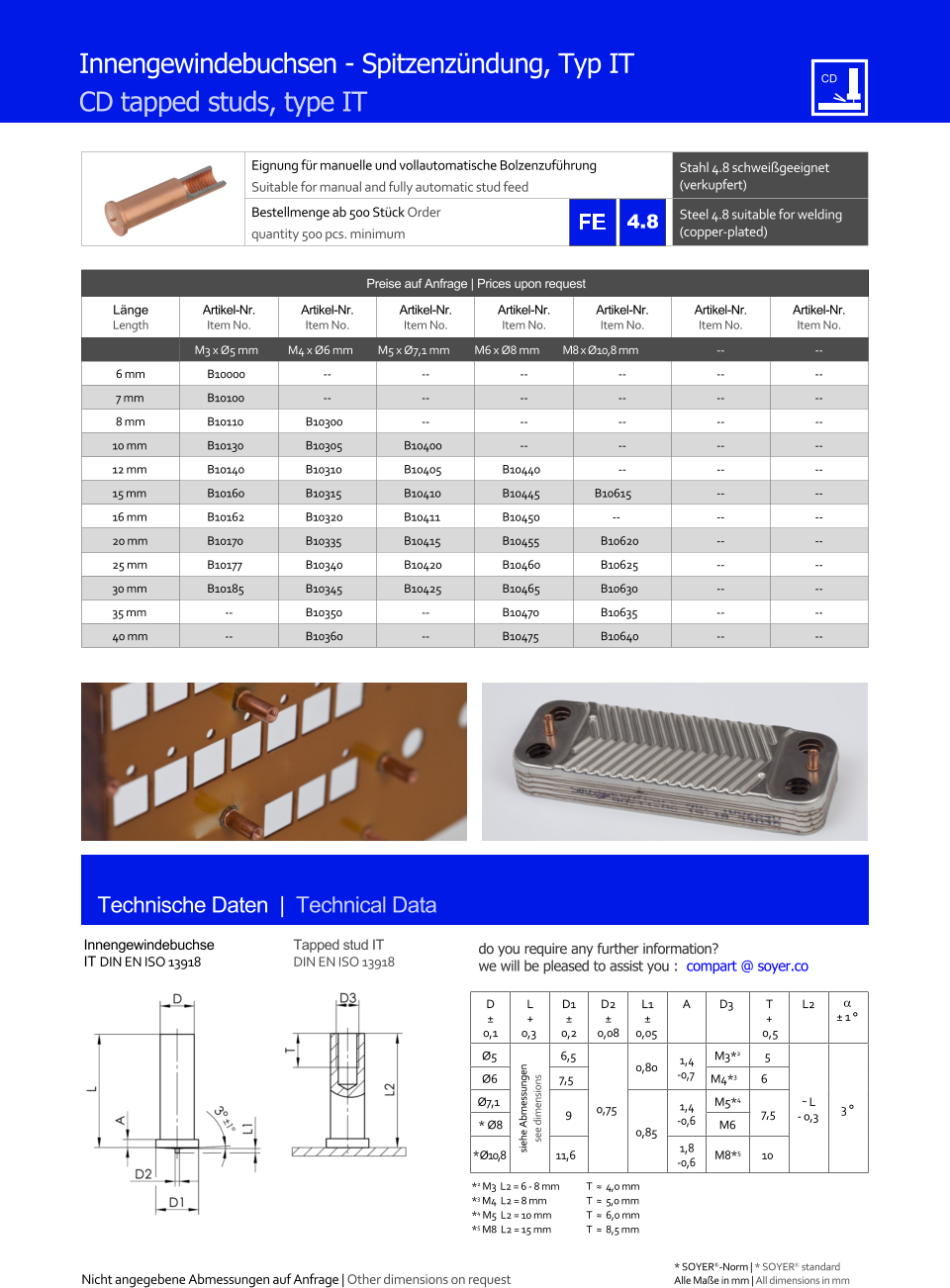 Preise auf Anfrage | Prices upon request  Lnge Length Artikel-Nr. Item No. Artikel-Nr. Item No. Artikel-Nr. Item No. Artikel-Nr. Item No. Artikel-Nr. Item No. Artikel-Nr. Item No. Artikel-Nr. Item No. M3 x Ø5 mm M4 x Ø6 mm M5 x Ø7,1 mm M6 x Ø8 mm M8 x Ø10,8 mm 	-- 	-- 6 mm 	B10000 	-- 	-- 	-- 	-- 	-- 	-- 7 mm 	B10100 	-- 	-- 	-- 	-- 	-- 	-- 8 mm 	B10110 	B10300 	-- 	-- 	-- 	-- 	-- 10 mm 	B10130 	B10305 	B10400 	-- 	-- 	-- 	-- 12 mm 	B10140 	B10310 	B10405 	B10440 	-- 	-- 	-- 15 mm 	B10160 	B10315 	B10410 	B10445 B10615 	-- 	-- 16 mm 	B10162 	B10320 	B10411 	B10450 -- 	-- 	-- 20 mm 	B10170 	B10335 	B10415 	B10455 	B10620 	-- 	-- 25 mm 	B10177 	B10340 	B10420 	B10460 	B10625 	-- 	-- 30 mm 	B10185 	B10345 	B10425 	B10465 	B10630 	-- 	-- 35 mm 	-- 	B10350 	-- 	B10470 	B10635 	-- 	-- 40 mm 	-- 	B10360 	-- 	B10475 	B10640 	-- 	-- Eignung fr manuelle und vollautomatische Bolzenzufhrung Suitable for manual and fully automatic stud feed Stahl 4.8 schweigeeignet (verkupfert) Bestellmenge ab 500 Stck Order quantity 500 pcs. minimum Steel 4.8 suitable for welding (copper-plated) Technische Daten  |  Technical Data Innengewindebuchse IT DIN EN ISO 13918 Tapped stud IT DIN EN ISO 13918 Innengewindebuchsen - Spitzenzndung, Typ IT CD tapped studs, type IT D  0,1 L + 0,3 D1  0,2 D2  0,08 L1  0,05 A D3 	T + 0,5 L2   1  Ø5 siehe Abmessungen see dimensions 6,5 0,75 0,80 1,4 -0,7 M3*2 5 ˜ L - 0,3 3  Ø6 7,5 M4*3 6  Ø7,1 9 0,85 1,4 -0,6 M5*4 7,5 * Ø8 M6 * Ø10,8 11,6 1,8 -0,6 M8*5 10 *2 M3  L2 = 6 - 8 mm 	T  ≈  4,0 mm *3 M4  L2 = 8 mm  	T  ≈  5,0 mm *4 M5  L2 = 10 mm 	T  ≈  6,0 mm *5 M8  L2 = 15 mm 	T  ≈  8,5 mm 4.8 Nicht angegebene Abmessungen auf Anfrage | Other dimensions on request 	Alle Mae in mm | All dimensions in mm * SOYER-Norm | * SOYER standard do you require any further information?  we will be pleased to assist you :  compart @ soyer.co