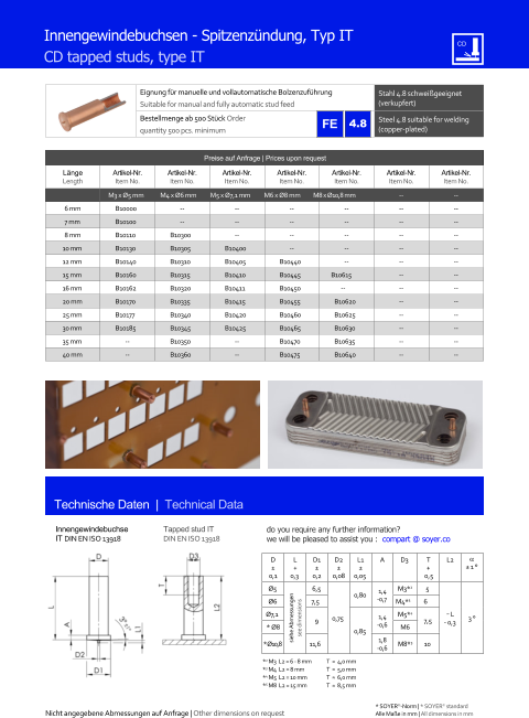 Preise auf Anfrage | Prices upon request  Lnge Length Artikel-Nr. Item No. Artikel-Nr. Item No. Artikel-Nr. Item No. Artikel-Nr. Item No. Artikel-Nr. Item No. Artikel-Nr. Item No. Artikel-Nr. Item No. M3 x Ø5 mm M4 x Ø6 mm M5 x Ø7,1 mm M6 x Ø8 mm M8 x Ø10,8 mm 	-- 	-- 6 mm 	B10000 	-- 	-- 	-- 	-- 	-- 	-- 7 mm 	B10100 	-- 	-- 	-- 	-- 	-- 	-- 8 mm 	B10110 	B10300 	-- 	-- 	-- 	-- 	-- 10 mm 	B10130 	B10305 	B10400 	-- 	-- 	-- 	-- 12 mm 	B10140 	B10310 	B10405 	B10440 	-- 	-- 	-- 15 mm 	B10160 	B10315 	B10410 	B10445 B10615 	-- 	-- 16 mm 	B10162 	B10320 	B10411 	B10450 -- 	-- 	-- 20 mm 	B10170 	B10335 	B10415 	B10455 	B10620 	-- 	-- 25 mm 	B10177 	B10340 	B10420 	B10460 	B10625 	-- 	-- 30 mm 	B10185 	B10345 	B10425 	B10465 	B10630 	-- 	-- 35 mm 	-- 	B10350 	-- 	B10470 	B10635 	-- 	-- 40 mm 	-- 	B10360 	-- 	B10475 	B10640 	-- 	-- Eignung fr manuelle und vollautomatische Bolzenzufhrung Suitable for manual and fully automatic stud feed Stahl 4.8 schweigeeignet (verkupfert) Bestellmenge ab 500 Stck Order quantity 500 pcs. minimum Steel 4.8 suitable for welding (copper-plated) Technische Daten  |  Technical Data Innengewindebuchse IT DIN EN ISO 13918 Tapped stud IT DIN EN ISO 13918 Innengewindebuchsen - Spitzenzndung, Typ IT CD tapped studs, type IT D  0,1 L + 0,3 D1  0,2 D2  0,08 L1  0,05 A D3 	T + 0,5 L2   1  Ø5 siehe Abmessungen see dimensions 6,5 0,75 0,80 1,4 -0,7 M3*2 5 ˜ L - 0,3 3  Ø6 7,5 M4*3 6  Ø7,1 9 0,85 1,4 -0,6 M5*4 7,5 * Ø8 M6 * Ø10,8 11,6 1,8 -0,6 M8*5 10 *2 M3  L2 = 6 - 8 mm 	T  ≈  4,0 mm *3 M4  L2 = 8 mm  	T  ≈  5,0 mm *4 M5  L2 = 10 mm 	T  ≈  6,0 mm *5 M8  L2 = 15 mm 	T  ≈  8,5 mm 4.8 Nicht angegebene Abmessungen auf Anfrage | Other dimensions on request 	Alle Mae in mm | All dimensions in mm * SOYER-Norm | * SOYER standard do you require any further information?  we will be pleased to assist you :  compart @ soyer.co