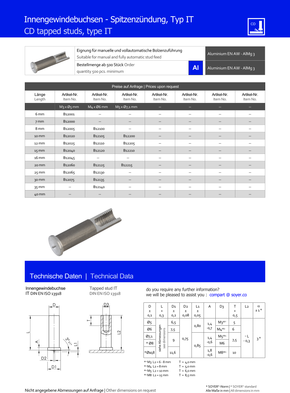 Eignung fr manuelle und vollautomatische Bolzenzufhrung Suitable for manual and fully automatic stud feed Aluminium EN AW - AlMg 3  Bestellmenge ab 500 Stck Order quantity 500 pcs. minimum Aluminium EN AW - AlMg 3 Technische Daten  |  Technical Data Preise auf Anfrage | Prices upon request  Lnge Length Artikel-Nr. Item No. Artikel-Nr. Item No. Artikel-Nr. Item No. Artikel-Nr. Item No. Artikel-Nr. Item No. Artikel-Nr. Item No. Artikel-Nr. Item No. M3 x Ø5 mm M4 x Ø6 mm M5 x Ø7,1 mm 	-- 	-- 	-- 	-- 6 mm 	B12001 	-- 	-- 	-- 	-- 	-- 	-- 7 mm 	B12000 	-- 	-- 	-- 	-- 	-- 	-- 8 mm 	B12005 	B12100 	-- 	-- 	-- 	-- 	-- 10 mm 	B12020 	B12105 	B12200 	-- 	-- 	-- 	-- 12 mm 	B12025 	B12110 	B12205 	-- 	-- 	-- 	-- 15 mm 	B12040 	B12120 	B12210 	-- 	-- 	-- 	-- 16 mm 	B12045 -- -- 	-- 	-- 	-- 	-- 20 mm 	B12060 	B12125 B12215 	-- 	-- 	-- 	-- 25 mm 	B12065 	B12130 	-- 	-- 	-- 	-- 	-- 30 mm 	B12075 	B12135 	-- 	-- 	-- 	-- 	-- 35 mm 	-- 	B12140 	-- 	-- 	-- 	-- 	-- 40 mm 	-- -- 	-- 	-- 	-- 	-- 	-- Innengewindebuchsen - Spitzenzndung, Typ IT CD tapped studs, type IT Innengewindebuchse IT DIN EN ISO 13918 Tapped stud IT DIN EN ISO 13918 D  0,1 L + 0,3 D1  0,2 D2  0,08 L1  0,05 A D3 	T + 0,5 L2   1  Ø5 siehe Abmessungen see dimensions 6,5 0,75 0,80 1,4 -0,7 M3*2 5 ˜ L - 0,3 3  Ø6 7,5 M4*3 6  Ø7,1 9 0,85 1,4 -0,6 M5*4 7,5 * Ø8 M6 * Ø10,8 11,6 1,8 -0,6 M8*5 10 *2 M3  L2 = 6 - 8 mm 	T  ≈  4,0 mm *3 M4  L2 = 8 mm  	T  ≈  5,0 mm *4 M5  L2 = 10 mm 	T  ≈  6,0 mm *5 M8  L2 = 15 mm 	T  ≈  8,5 mm Nicht angegebene Abmessungen auf Anfrage | Other dimensions on request 	Alle Mae in mm | All dimensions in mm * SOYER-Norm | * SOYER standard do you require any further information?  we will be pleased to assist you :  compart @ soyer.co