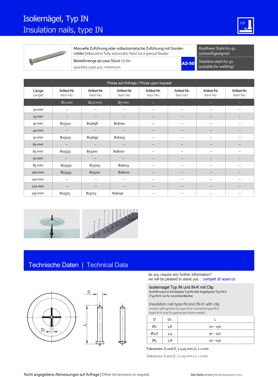 Manuelle Zufhrung oder vollautomatische Zufhrung mit Sonderrttler | Manual or fully automatic feed via a special feeder Rostfreier Stahl A2-50 (schweigeeignet) Bestellmenge ab 1000 Stck Order quantity 1000 pcs. minimum Stainless steel A2-50 (suitable for welding) Technische Daten  |  Technical Data Isolierngel, Typ IN Insulation nails, type IN Preise auf Anfrage | Prices upon request  Lnge Length Artikel-Nr. Item No. Artikel-Nr. Item No. Artikel-Nr. Item No. Artikel-Nr. Item No. Artikel-Nr. Item No. Artikel-Nr. Item No. Artikel-Nr. Item No. Ø2 mm Ø2,6 mm Ø3 mm 	-- 	-- 	-- 	-- 20 mm 	-- 	-- 	-- 	-- 	-- 	-- 	-- 25 mm 	-- 	-- 	-- 	-- 	-- 	-- 	-- 30 mm B15510 B15698 B16000 	-- 	-- 	-- 	-- 40 mm -- -- -- 	-- 	-- 	-- 	-- 50 mm B15525 B15699 B16005 	-- 	-- 	-- 	-- 60 mm -- -- -- 	-- 	-- 	-- 	-- 65 mm B15535 B15700 B16010 	-- 	-- 	-- 	-- 70 mm -- -- -- 	-- 	-- 	-- 	-- 85 mm 	B15550 	B15705 	B16015 	-- 	-- 	-- 	-- 100 mm 	B15555 	B15710 	B16020 	-- 	-- 	-- 	-- 110 mm 	-- 	-- 	-- 	-- 	-- 	-- 	-- 120 mm 	-- 	-- 	-- 	-- 	-- 	-- 	-- 150 mm B15575 B15715 B16030 	-- 	-- 	-- 	-- Isoliernagel Typ IN und IN-K mit Clip Ausfhrung mit Zndspitze Typ IN oder Kegelspitze Typ IN-K (Typ IN-K nur fr verzinkte Bleche) Insulation nail type IN and IN-K with clip Version with ignition tip type IN or conical tip type IN-K (type IN-K only for galvanized sheet metals) D 	D1 L Ø2 	1,8 	20  150 Ø2,6 	2,4 	30  150 Ø3 	2,8 	20  150 Toleranzen: D  und D1  0,05 mm | L  1 mm Tolerances:  D and D1  0.05 mm | L  1 mm A2-50 Nicht angegebene Abmessungen auf Anfrage | Other dimensions on request Alle Mae in mm | All dimensions in mm do you require any further information?  we will be pleased to assist you :  compart @ soyer.co