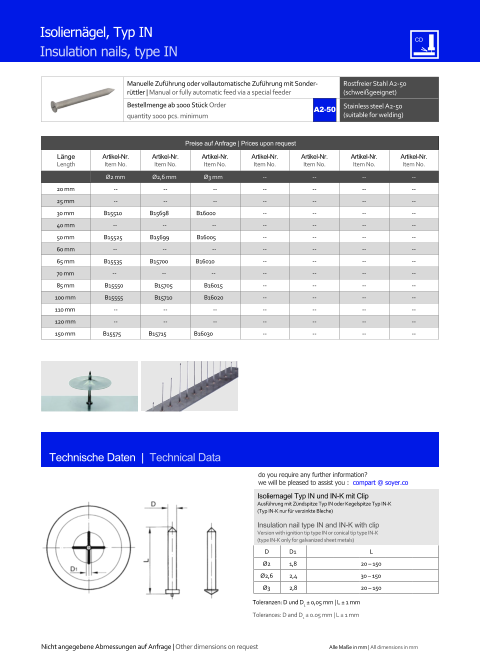 Manuelle Zufhrung oder vollautomatische Zufhrung mit Sonderrttler | Manual or fully automatic feed via a special feeder Rostfreier Stahl A2-50 (schweigeeignet) Bestellmenge ab 1000 Stck Order quantity 1000 pcs. minimum Stainless steel A2-50 (suitable for welding) Technische Daten  |  Technical Data Isolierngel, Typ IN Insulation nails, type IN Preise auf Anfrage | Prices upon request  Lnge Length Artikel-Nr. Item No. Artikel-Nr. Item No. Artikel-Nr. Item No. Artikel-Nr. Item No. Artikel-Nr. Item No. Artikel-Nr. Item No. Artikel-Nr. Item No. Ø2 mm Ø2,6 mm Ø3 mm 	-- 	-- 	-- 	-- 20 mm 	-- 	-- 	-- 	-- 	-- 	-- 	-- 25 mm 	-- 	-- 	-- 	-- 	-- 	-- 	-- 30 mm B15510 B15698 B16000 	-- 	-- 	-- 	-- 40 mm -- -- -- 	-- 	-- 	-- 	-- 50 mm B15525 B15699 B16005 	-- 	-- 	-- 	-- 60 mm -- -- -- 	-- 	-- 	-- 	-- 65 mm B15535 B15700 B16010 	-- 	-- 	-- 	-- 70 mm -- -- -- 	-- 	-- 	-- 	-- 85 mm 	B15550 	B15705 	B16015 	-- 	-- 	-- 	-- 100 mm 	B15555 	B15710 	B16020 	-- 	-- 	-- 	-- 110 mm 	-- 	-- 	-- 	-- 	-- 	-- 	-- 120 mm 	-- 	-- 	-- 	-- 	-- 	-- 	-- 150 mm B15575 B15715 B16030 	-- 	-- 	-- 	-- Isoliernagel Typ IN und IN-K mit Clip Ausfhrung mit Zndspitze Typ IN oder Kegelspitze Typ IN-K (Typ IN-K nur fr verzinkte Bleche) Insulation nail type IN and IN-K with clip Version with ignition tip type IN or conical tip type IN-K (type IN-K only for galvanized sheet metals) D 	D1 L Ø2 	1,8 	20  150 Ø2,6 	2,4 	30  150 Ø3 	2,8 	20  150 Toleranzen: D  und D1  0,05 mm | L  1 mm Tolerances:  D and D1  0.05 mm | L  1 mm A2-50 Nicht angegebene Abmessungen auf Anfrage | Other dimensions on request Alle Mae in mm | All dimensions in mm do you require any further information?  we will be pleased to assist you :  compart @ soyer.co