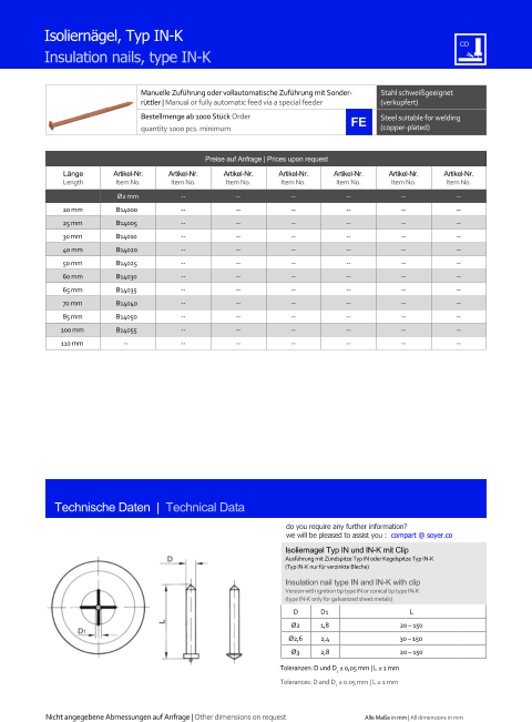 Manuelle Zufhrung oder vollautomatische Zufhrung mit Sonderrttler | Manual or fully automatic feed via a special feeder Stahl schweigeeignet (verkupfert) Bestellmenge ab 1000 Stck Order quantity 1000 pcs. minimum Steel suitable for welding (copper-plated) Technische Daten  |  Technical Data Isolierngel, Typ IN-K Insulation nails, type IN-K Preise auf Anfrage | Prices upon request  Lnge Length Artikel-Nr. Item No. Artikel-Nr. Item No. Artikel-Nr. Item No. Artikel-Nr. Item No. Artikel-Nr. Item No. Artikel-Nr. Item No. Artikel-Nr. Item No. Ø2 mm 	-- 	-- 	-- 	-- 	-- 	-- 20 mm 	B14000 	-- 	-- 	-- 	-- 	-- 	-- 25 mm 	B14005 	-- 	-- 	-- 	-- 	-- 	-- 30 mm 	B14010 	-- 	-- 	-- 	-- 	-- 	-- 40 mm 	B14020 	-- 	-- 	-- 	-- 	-- 	-- 50 mm 	B14025 	-- 	-- 	-- 	-- 	-- 	-- 60 mm 	B14030 	-- 	-- 	-- 	-- 	-- 	-- 65 mm 	B14035 	-- 	-- 	-- 	-- 	-- 	-- 70 mm 	B14040 	-- 	-- 	-- 	-- 	-- 	-- 85 mm 	B14050 	-- 	-- 	-- 	-- 	-- 	-- 100 mm 	B14055 	-- 	-- 	-- 	-- 	-- 	-- 110 mm -- 	-- 	-- 	-- 	-- 	-- 	-- Isoliernagel Typ IN und IN-K mit Clip Ausfhrung mit Zndspitze Typ IN oder Kegelspitze Typ IN-K (Typ IN-K nur fr verzinkte Bleche) Insulation nail type IN and IN-K with clip Version with ignition tip type IN or conical tip type IN-K (type IN-K only for galvanized sheet metals) D 	D1 L Ø2 	1,8 	20  150 Ø2,6 	2,4 	30  150 Ø3 	2,8 	20  150 Toleranzen: D  und D1  0,05 mm | L  1 mm Tolerances:  D and D1  0.05 mm | L  1 mm Nicht angegebene Abmessungen auf Anfrage | Other dimensions on request Alle Mae in mm | All dimensions in mm do you require any further information?  we will be pleased to assist you :  compart @ soyer.co