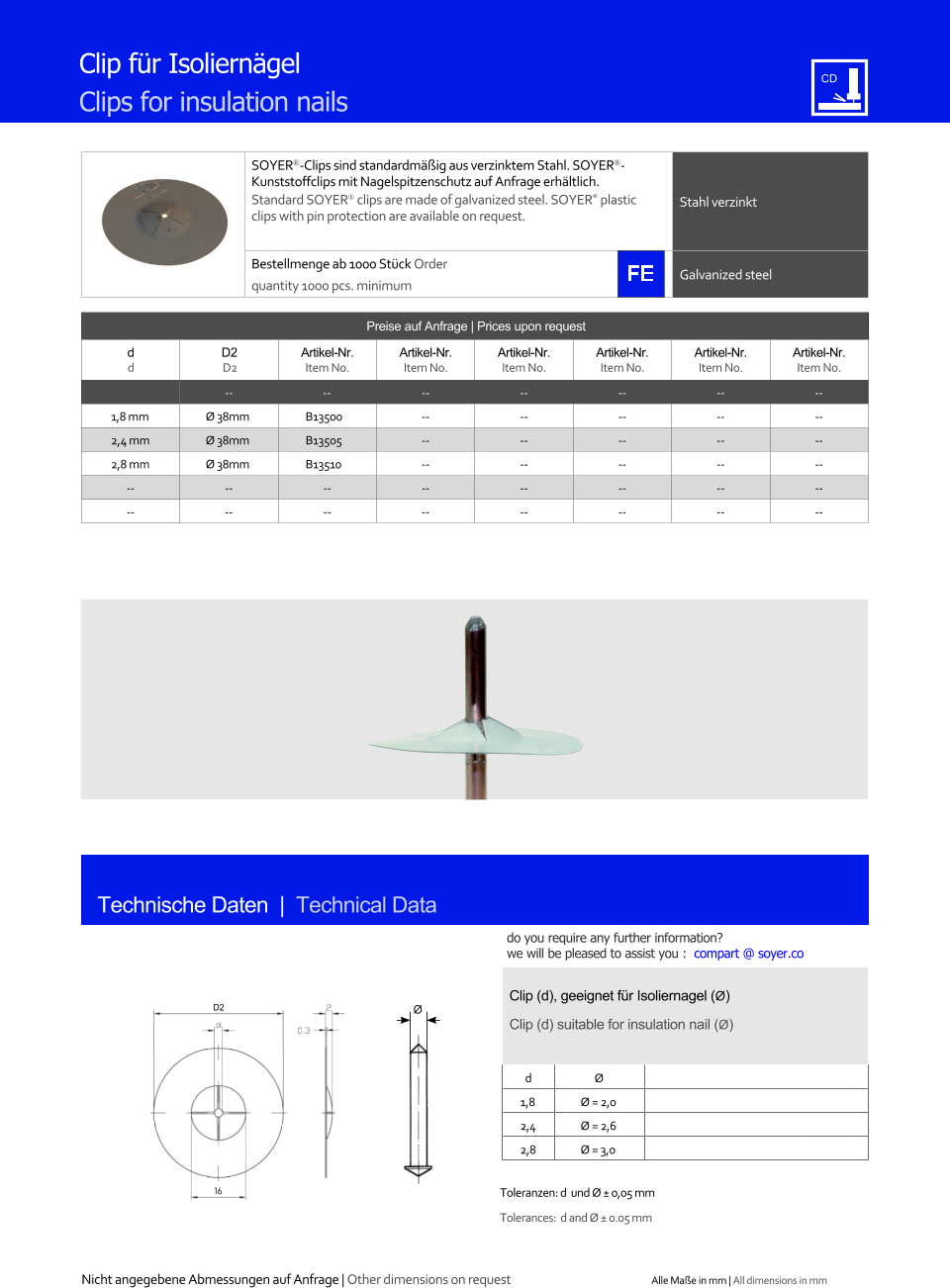 Clip fr Isolierngel Clips for insulation nails Preise auf Anfrage | Prices upon request  d d D2 D2 Artikel-Nr. Item No. Artikel-Nr. Item No. Artikel-Nr. Item No. Artikel-Nr. Item No. Artikel-Nr. Item No. Artikel-Nr. Item No. -- -- 	-- 	-- 	-- 	-- 	-- 1,8 mm 	Ø 38mm 	B13500 	-- 	-- 	-- 	-- 	-- 2,4 mm 	Ø 38mm 	B13505 	-- 	-- 	-- 	-- 	-- 2,8 mm 	Ø 38mm 	B13510 	-- 	-- 	-- 	-- 	-- -- 	-- 	-- 	-- 	-- 	-- 	-- 	-- -- 	-- 	-- 	-- 	-- 	-- 	-- 	-- SOYER-Clips sind standardmig aus verzinktem Stahl. SOYERKunststoffclips mit Nagelspitzenschutz auf Anfrage erhltlich. Standard SOYER clips are made of galvanized steel. SOYER plastic clips with pin protection are available on request. Stahl verzinkt Bestellmenge ab 1000 Stck Order quantity 1000 pcs. minimum Galvanized steel Technische Daten  |  Technical Data Clip (d), geeignet fr Isoliernagel (Ø) Clip (d) suitable for insulation nail (Ø) d Ø 1,8 	Ø = 2,0 2,4 	Ø = 2,6 2,8 	Ø = 3,0 Toleranzen: d  und Ø  0,05 mm Tolerances:  d and Ø  0.05 mm D2 16 Ø Nicht angegebene Abmessungen auf Anfrage | Other dimensions on request Alle Mae in mm | All dimensions in mm do you require any further information?  we will be pleased to assist you :  compart @ soyer.co