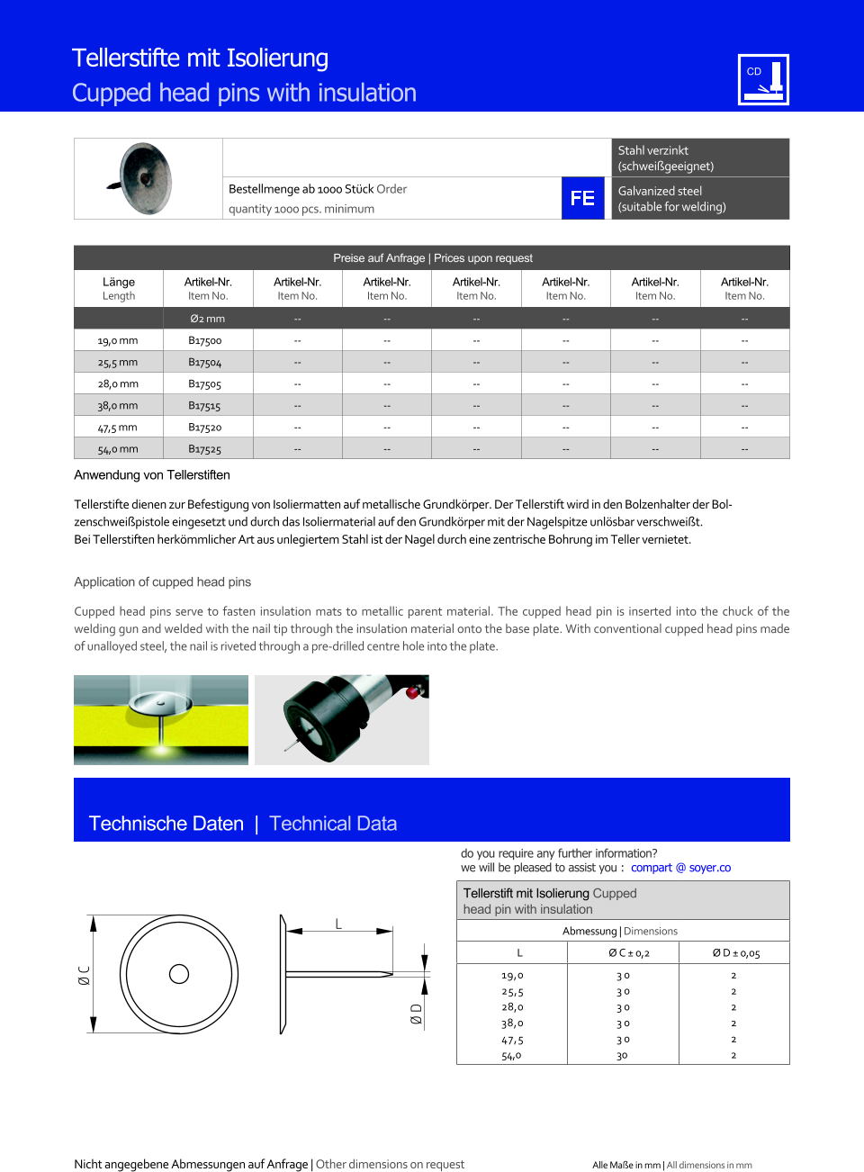 Stahl verzinkt (schweigeeignet) Bestellmenge ab 1000 Stck Order quantity 1000 pcs. minimum Galvanized steel (suitable for welding) Technische Daten  |  Technical Data Tellerstifte mit Isolierung  Cupped head pins with insulation Preise auf Anfrage | Prices upon request  Lnge Length Artikel-Nr. Item No. Artikel-Nr. Item No. Artikel-Nr. Item No. Artikel-Nr. Item No. Artikel-Nr. Item No. Artikel-Nr. Item No. Artikel-Nr. Item No. Ø2 mm 	-- 	-- 	-- 	-- 	-- 	-- 19,0 mm 	B17500 	-- 	-- 	-- 	-- 	-- 	-- 25,5 mm 	B17504 	-- 	-- 	-- 	-- 	-- 	-- 28,0 mm 	B17505 	-- 	-- 	-- 	-- 	-- 	-- 38,0 mm 	B17515 	-- 	-- 	-- 	-- 	-- 	-- 47,5 mm 	B17520 	-- 	-- 	-- 	-- 	-- 	-- 54,0 mm 	B17525 	-- 	-- 	-- 	-- 	-- 	-- Tellerstift mit Isolierung Cupped head pin with insulation Abmessung | Dimensions L Ø C  0,2 Ø D  0,05  19,0 25,5 28,0 38,0 47,5 54,0 30 30 30 30 30 30 2 2 2 2 2 2 L Ø D Ø C Anwendung von Tellerstiften Tellerstifte dienen zur Befestigung von Isoliermatten auf metallische Grundkrper. Der Tellerstift wird in den Bolzenhalter der Bolzenschweipistole eingesetzt und durch das Isoliermaterial auf den Grundkrper mit der Nagelspitze unlsbar verschweit. Bei Tellerstiften herkmmlicher Art aus unlegiertem Stahl ist der Nagel durch eine zentrische Bohrung im Teller vernietet.  Application of cupped head pins Cupped head pins serve to fasten insulation mats to metallic parent material. The cupped head pin is inserted into the chuck of the welding gun and welded with the nail tip through the insulation material onto the base plate. With conventional cupped head pins made of unalloyed steel, the nail is riveted through a pre-drilled centre hole into the plate. Nicht angegebene Abmessungen auf Anfrage | Other dimensions on request Alle Mae in mm | All dimensions in mm do you require any further information?  we will be pleased to assist you :  compart @ soyer.co