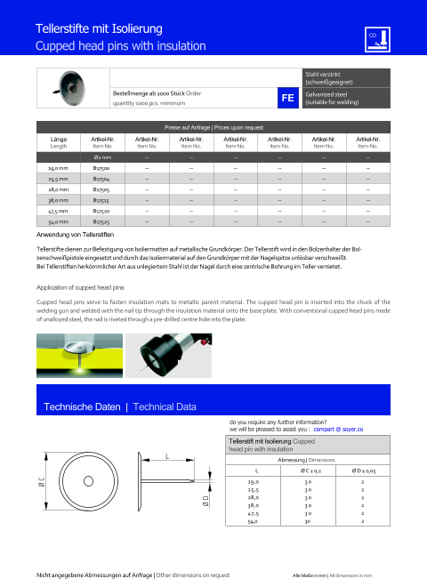 Stahl verzinkt (schweigeeignet) Bestellmenge ab 1000 Stck Order quantity 1000 pcs. minimum Galvanized steel (suitable for welding) Technische Daten  |  Technical Data Tellerstifte mit Isolierung  Cupped head pins with insulation Preise auf Anfrage | Prices upon request  Lnge Length Artikel-Nr. Item No. Artikel-Nr. Item No. Artikel-Nr. Item No. Artikel-Nr. Item No. Artikel-Nr. Item No. Artikel-Nr. Item No. Artikel-Nr. Item No. Ø2 mm 	-- 	-- 	-- 	-- 	-- 	-- 19,0 mm 	B17500 	-- 	-- 	-- 	-- 	-- 	-- 25,5 mm 	B17504 	-- 	-- 	-- 	-- 	-- 	-- 28,0 mm 	B17505 	-- 	-- 	-- 	-- 	-- 	-- 38,0 mm 	B17515 	-- 	-- 	-- 	-- 	-- 	-- 47,5 mm 	B17520 	-- 	-- 	-- 	-- 	-- 	-- 54,0 mm 	B17525 	-- 	-- 	-- 	-- 	-- 	-- Tellerstift mit Isolierung Cupped head pin with insulation Abmessung | Dimensions L Ø C  0,2 Ø D  0,05  19,0 25,5 28,0 38,0 47,5 54,0 30 30 30 30 30 30 2 2 2 2 2 2 L Ø D Ø C Anwendung von Tellerstiften Tellerstifte dienen zur Befestigung von Isoliermatten auf metallische Grundkrper. Der Tellerstift wird in den Bolzenhalter der Bolzenschweipistole eingesetzt und durch das Isoliermaterial auf den Grundkrper mit der Nagelspitze unlsbar verschweit. Bei Tellerstiften herkmmlicher Art aus unlegiertem Stahl ist der Nagel durch eine zentrische Bohrung im Teller vernietet.  Application of cupped head pins Cupped head pins serve to fasten insulation mats to metallic parent material. The cupped head pin is inserted into the chuck of the welding gun and welded with the nail tip through the insulation material onto the base plate. With conventional cupped head pins made of unalloyed steel, the nail is riveted through a pre-drilled centre hole into the plate. Nicht angegebene Abmessungen auf Anfrage | Other dimensions on request Alle Mae in mm | All dimensions in mm do you require any further information?  we will be pleased to assist you :  compart @ soyer.co