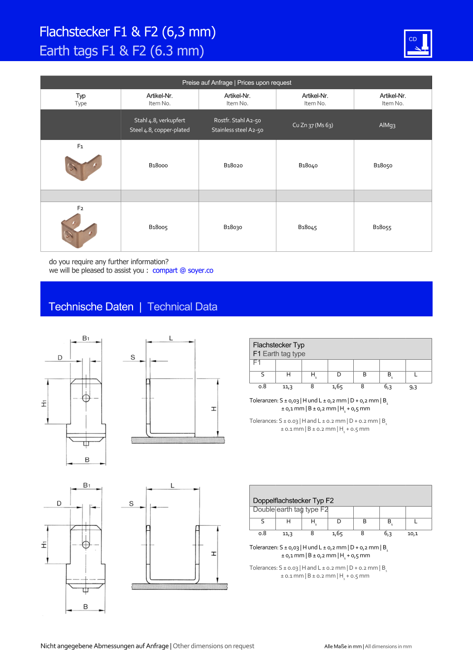 Preise auf Anfrage | Prices upon request  Typ Type Artikel-Nr. Item No. Artikel-Nr. Item No. Artikel-Nr. Item No. Artikel-Nr. Item No. Stahl 4.8, verkupfert Steel 4.8, copper-plated Rostfr. Stahl A2-50 Stainless steel A2-50 Cu Zn 37 (Ms 63) AlMg3 F1 B18000 B18020 B18040 B18050 F2 B18005 B18030 B18045 B18055 Technische Daten  |  Technical Data Flachstecker F1 & F2 (6,3 mm) Earth tags F1 & F2 (6.3 mm) Flachstecker Typ F1 Earth tag type F1 S H H1 D B B1 L 0.8	11,3 8 1,65 8 6,3 9,3  Toleranzen: S   0,03 | H und L  0,2 mm | D + 0,2 mm | B1  0,1 mm | B  0,2 mm | H1 + 0,5 mm Tolerances:  S  0.03 | H and L  0.2 mm | D + 0.2 mm | B1  0.1 mm | B  0.2 mm | H1 + 0.5 mm Doppelﬂachstecker Typ F2 Double earth tag type F2 S H H1 D B B1 L 0.8	11,3 8 1,65 8 6,3 10,1  Toleranzen: S   0,03 | H und L  0,2 mm | D + 0,2 mm | B1  0,1 mm | B  0,2 mm | H1 + 0,5 mm Tolerances:  S  0.03 | H and L  0.2 mm | D + 0.2 mm | B1  0.1 mm | B  0.2 mm | H1 + 0.5 mm Nicht angegebene Abmessungen auf Anfrage | Other dimensions on request Alle Mae in mm | All dimensions in mm do you require any further information?  we will be pleased to assist you :  compart @ soyer.co