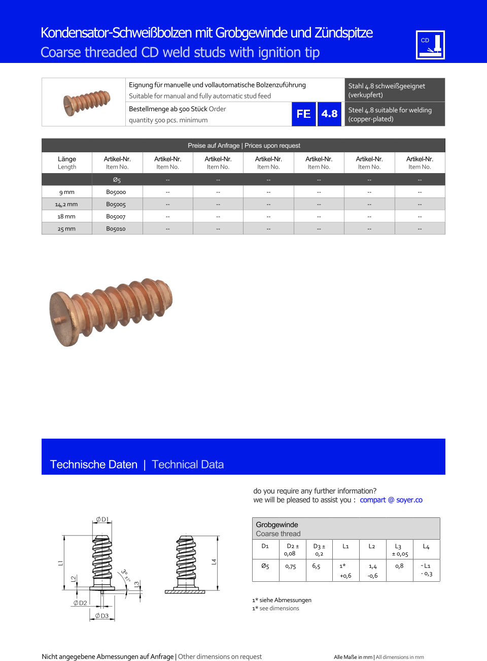 Preise auf Anfrage | Prices upon request  Lnge Length Artikel-Nr. Item No. Artikel-Nr. Item No. Artikel-Nr. Item No. Artikel-Nr. Item No. Artikel-Nr. Item No. Artikel-Nr. Item No. Artikel-Nr. Item No. Ø5 	-- 	-- 	-- 	-- 	-- 	-- 9 mm 	B05000 	-- 	-- 	-- 	-- 	-- 	-- 14,2 mm 	B05005 	-- 	-- 	-- 	-- 	-- 	-- 18 mm 	B05007 	-- 	-- 	-- 	-- 	-- 	-- 25 mm 	B05010 	-- 	-- 	-- 	-- 	-- 	-- Eignung fr manuelle und vollautomatische Bolzenzufhrung Suitable for manual and fully automatic stud feed Stahl 4.8 schweigeeignet (verkupfert) Bestellmenge ab 500 Stck Order quantity 500 pcs. minimum Steel 4.8 suitable for welding (copper-plated) Technische Daten  |  Technical Data Kondensator-Schweibolzen mit Grobgewinde und Zndspitze Coarse threaded CD weld studs with ignition tip Grobgewinde Coarse thread D1 D2  0,08 D3  0,2 L1 L2 L3  0,05 L4  Ø5 0,75 6,5 1* +0,6 1,4 -0,6 0,8 ˜ L1 - 0,3 1* siehe Abmessungen 1* see dimensions 4.8 Nicht angegebene Abmessungen auf Anfrage | Other dimensions on request Alle Mae in mm | All dimensions in mm do you require any further information?  we will be pleased to assist you :  compart @ soyer.co