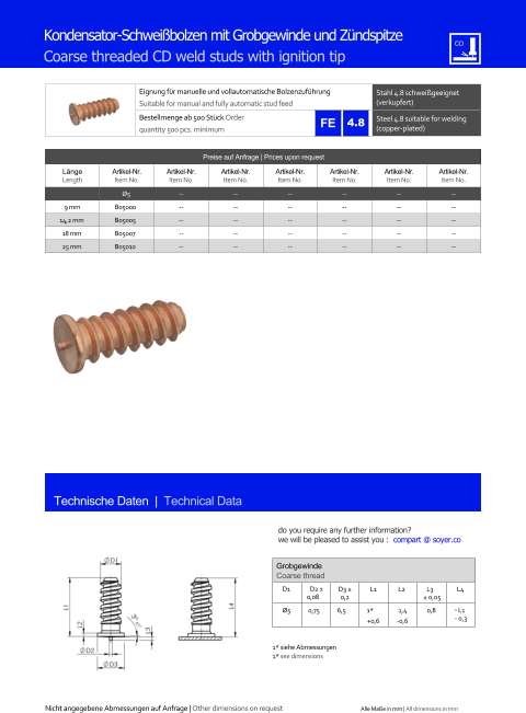 Preise auf Anfrage | Prices upon request  Lnge Length Artikel-Nr. Item No. Artikel-Nr. Item No. Artikel-Nr. Item No. Artikel-Nr. Item No. Artikel-Nr. Item No. Artikel-Nr. Item No. Artikel-Nr. Item No. Ø5 	-- 	-- 	-- 	-- 	-- 	-- 9 mm 	B05000 	-- 	-- 	-- 	-- 	-- 	-- 14,2 mm 	B05005 	-- 	-- 	-- 	-- 	-- 	-- 18 mm 	B05007 	-- 	-- 	-- 	-- 	-- 	-- 25 mm 	B05010 	-- 	-- 	-- 	-- 	-- 	-- Eignung fr manuelle und vollautomatische Bolzenzufhrung Suitable for manual and fully automatic stud feed Stahl 4.8 schweigeeignet (verkupfert) Bestellmenge ab 500 Stck Order quantity 500 pcs. minimum Steel 4.8 suitable for welding (copper-plated) Technische Daten  |  Technical Data Kondensator-Schweibolzen mit Grobgewinde und Zndspitze Coarse threaded CD weld studs with ignition tip Grobgewinde Coarse thread D1 D2  0,08 D3  0,2 L1 L2 L3  0,05 L4  Ø5 0,75 6,5 1* +0,6 1,4 -0,6 0,8 ˜ L1 - 0,3 1* siehe Abmessungen 1* see dimensions 4.8 Nicht angegebene Abmessungen auf Anfrage | Other dimensions on request Alle Mae in mm | All dimensions in mm do you require any further information?  we will be pleased to assist you :  compart @ soyer.co