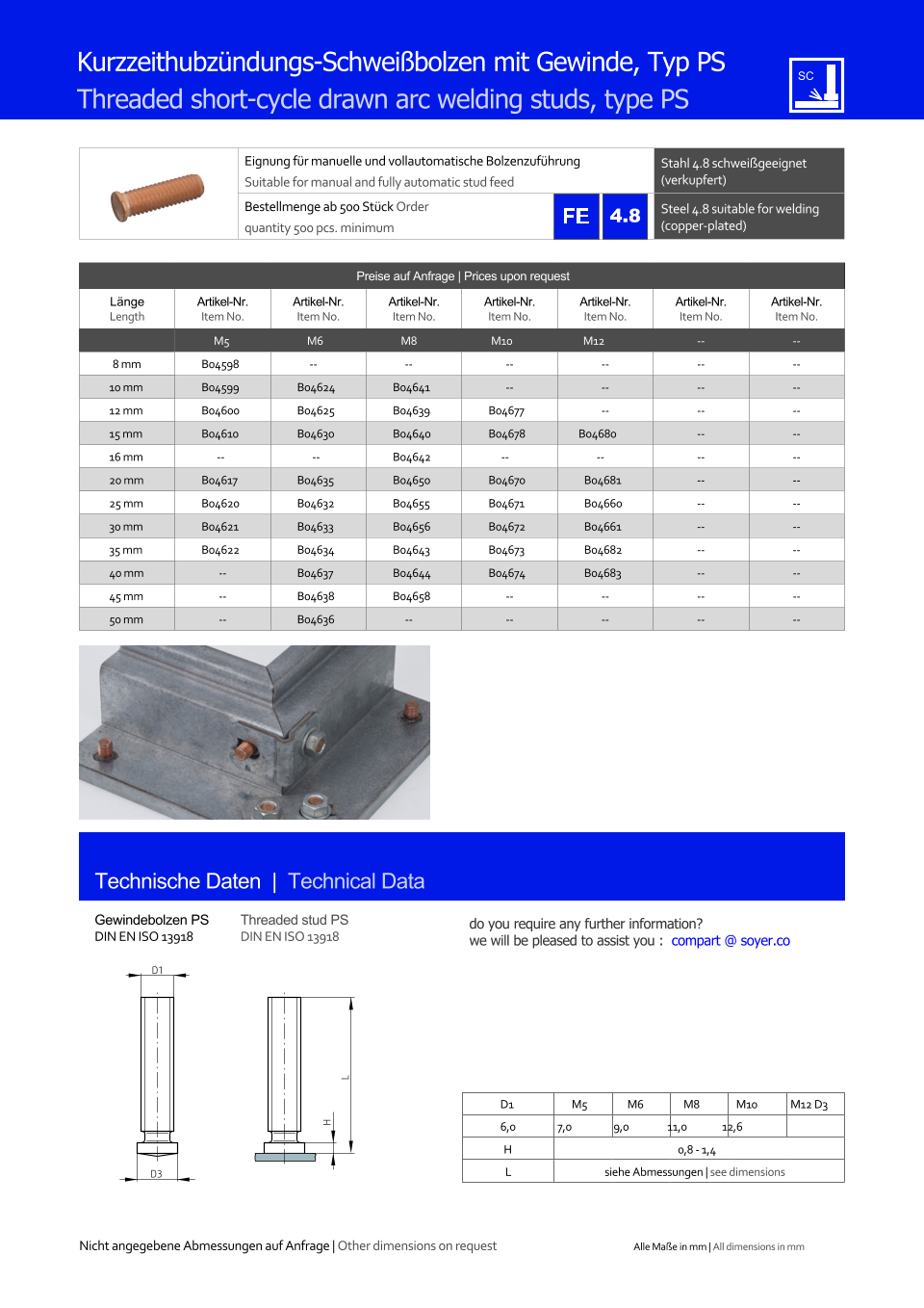 Preise auf Anfrage | Prices upon request  Lnge Length Artikel-Nr. Item No. Artikel-Nr. Item No. Artikel-Nr. Item No. Artikel-Nr. Item No. Artikel-Nr. Item No. Artikel-Nr. Item No. Artikel-Nr. Item No. M5 M6 M8 M10 M12 	-- 	-- 8 mm 	B04598 -- -- 	-- 	-- 	-- 	-- 10 mm 	B04599 	B04624 	B04641 	-- 	-- 	-- 	-- 12 mm 	B04600 	B04625 	B04639 	B04677 	-- 	-- 	-- 15 mm 	B04610 	B04630 	B04640 	B04678 B04680 	-- 	-- 16 mm -- -- 	B04642 -- -- 	-- 	-- 20 mm 	B04617 	B04635 	B04650 	B04670 	B04681 	-- 	-- 25 mm 	B04620 	B04632 	B04655 	B04671 	B04660 	-- 	-- 30 mm 	B04621 	B04633 	B04656 	B04672 	B04661 	-- 	-- 35 mm 	B04622 	B04634 	B04643 	B04673 	B04682 	-- 	-- 40 mm 	-- 	B04637 	B04644 	B04674 	B04683 	-- 	-- 45 mm 	-- 	B04638 	B04658 	-- 	-- 	-- 	-- 50 mm 	-- 	B04636 -- 	-- 	-- 	-- 	-- Eignung fr manuelle und vollautomatische Bolzenzufhrung Suitable for manual and fully automatic stud feed Stahl 4.8 schweigeeignet (verkupfert) Bestellmenge ab 500 Stck Order quantity 500 pcs. minimum Steel 4.8 suitable for welding (copper-plated) Technische Daten  |  Technical Data Gewindebolzen PS DIN EN ISO 13918 Threaded stud PS DIN EN ISO 13918 Kurzzeithubzndungs-Schweibolzen mit Gewinde, Typ PS Threaded short-cycle drawn arc welding studs, type PS D1 M5 M6 M8 M10 M12 D3 6,0 7,0 9,0 11,0 12,6 H 0,8 - 1,4 L siehe Abmessungen | see dimensions D1 D3 H L 4.8 Nicht angegebene Abmessungen auf Anfrage | Other dimensions on request Alle Mae in mm | All dimensions in mm do you require any further information?  we will be pleased to assist you :  compart @ soyer.co