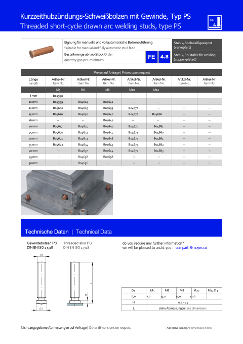 Preise auf Anfrage | Prices upon request  Lnge Length Artikel-Nr. Item No. Artikel-Nr. Item No. Artikel-Nr. Item No. Artikel-Nr. Item No. Artikel-Nr. Item No. Artikel-Nr. Item No. Artikel-Nr. Item No. M5 M6 M8 M10 M12 	-- 	-- 8 mm 	B04598 -- -- 	-- 	-- 	-- 	-- 10 mm 	B04599 	B04624 	B04641 	-- 	-- 	-- 	-- 12 mm 	B04600 	B04625 	B04639 	B04677 	-- 	-- 	-- 15 mm 	B04610 	B04630 	B04640 	B04678 B04680 	-- 	-- 16 mm -- -- 	B04642 -- -- 	-- 	-- 20 mm 	B04617 	B04635 	B04650 	B04670 	B04681 	-- 	-- 25 mm 	B04620 	B04632 	B04655 	B04671 	B04660 	-- 	-- 30 mm 	B04621 	B04633 	B04656 	B04672 	B04661 	-- 	-- 35 mm 	B04622 	B04634 	B04643 	B04673 	B04682 	-- 	-- 40 mm 	-- 	B04637 	B04644 	B04674 	B04683 	-- 	-- 45 mm 	-- 	B04638 	B04658 	-- 	-- 	-- 	-- 50 mm 	-- 	B04636 -- 	-- 	-- 	-- 	-- Eignung fr manuelle und vollautomatische Bolzenzufhrung Suitable for manual and fully automatic stud feed Stahl 4.8 schweigeeignet (verkupfert) Bestellmenge ab 500 Stck Order quantity 500 pcs. minimum Steel 4.8 suitable for welding (copper-plated) Technische Daten  |  Technical Data Gewindebolzen PS DIN EN ISO 13918 Threaded stud PS DIN EN ISO 13918 Kurzzeithubzndungs-Schweibolzen mit Gewinde, Typ PS Threaded short-cycle drawn arc welding studs, type PS D1 M5 M6 M8 M10 M12 D3 6,0 7,0 9,0 11,0 12,6 H 0,8 - 1,4 L siehe Abmessungen | see dimensions D1 D3 H L 4.8 Nicht angegebene Abmessungen auf Anfrage | Other dimensions on request Alle Mae in mm | All dimensions in mm do you require any further information?  we will be pleased to assist you :  compart @ soyer.co