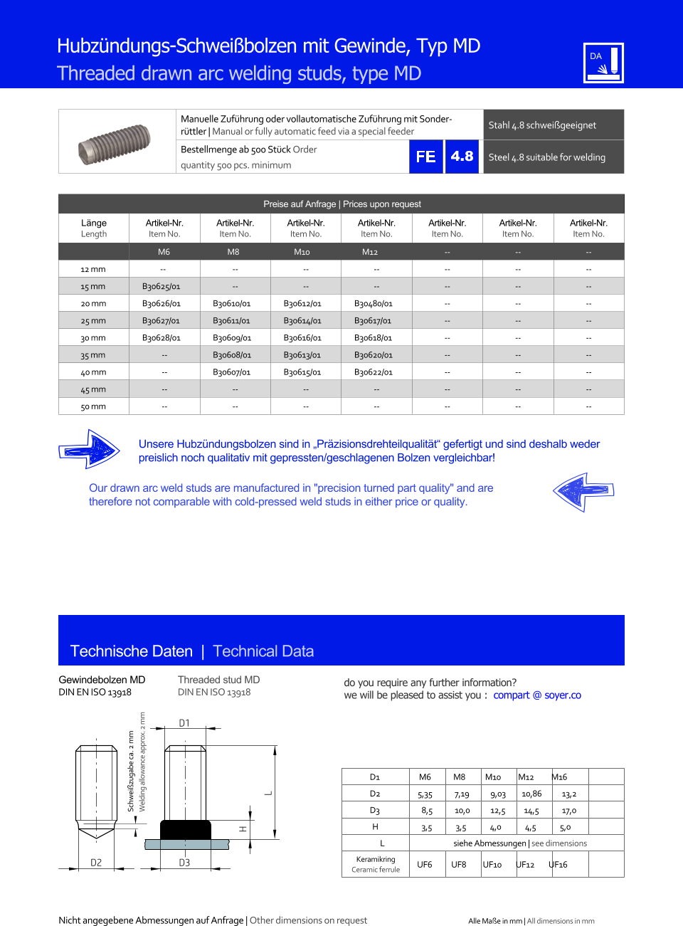 Preise auf Anfrage | Prices upon request  Lnge Length Artikel-Nr. Item No. Artikel-Nr. Item No. Artikel-Nr. Item No. Artikel-Nr. Item No. Artikel-Nr. Item No. Artikel-Nr. Item No. Artikel-Nr. Item No. M6 M8 M10 M12 	-- 	-- 	-- 12 mm -- 	-- 	-- 	-- 	-- 	-- 	-- 15 mm 	B30625/01 	-- 	-- 	-- 	-- 	-- 	-- 20 mm 	B30626/01 	B30610/01 	B30612/01 	B30480/01 	-- 	-- 	-- 25 mm 	B30627/01 	B30611/01 	B30614/01 	B30617/01 	-- 	-- 	-- 30 mm 	B30628/01 	B30609/01 	B30616/01 	B30618/01 	-- 	-- 	-- 35 mm 	-- 	B30608/01 	B30613/01 	B30620/01 	-- 	-- 	-- 40 mm 	-- 	B30607/01 	B30615/01 	B30622/01 	-- 	-- 	-- 45 mm 	-- 	-- 	-- 	-- 	-- 	-- 	-- 50 mm 	-- 	-- 	-- 	-- 	-- 	-- 	-- Manuelle Zufhrung oder vollautomatische Zufhrung mit Sonderrttler | Manual or fully automatic feed via a special feeder Stahl 4.8 schweigeeignet  Bestellmenge ab 500 Stck Order quantity 500 pcs. minimum Steel 4.8 suitable for welding Technische Daten  |  Technical Data Gewindebolzen MD DIN EN ISO 13918 Threaded stud MD DIN EN ISO 13918 Hubzndungs-Schweibolzen mit Gewinde, Typ MD Threaded drawn arc welding studs, type MD Unsere Hubzndungsbolzen sind in Przisionsdrehteilqualitt gefertigt und sind deshalb weder preislich noch qualitativ mit gepressten/geschlagenen Bolzen vergleichbar! Our drawn arc weld studs are manufactured in "precision turned part quality" and are therefore not comparable with cold-pressed weld studs in either price or quality. D1 M6 M8 M10 M12 M16 D2 5,35 	7,19 	9,03 10,86 	13,2 D3 	8,5 	10,0 	12,5 14,5 	17,0 H 	3,5 3,5 4,0 4,5 5,0 L siehe Abmessungen | see dimensions Keramikring Ceramic ferrule D3 UF6 UF8 UF10 UF12 UF16 H L D1 D2 Nicht angegebene Abmessungen auf Anfrage | Other dimensions on request Alle Mae in mm | All dimensions in mm Schweizugabe ca. 2 mm Welding allowance approx. 2 mm 4.8 do you require any further information?  we will be pleased to assist you :  compart @ soyer.co