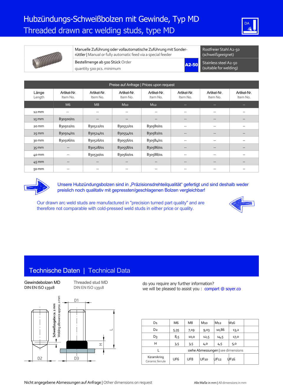 Preise auf Anfrage | Prices upon request  Lnge Length Artikel-Nr. Item No. Artikel-Nr. Item No. Artikel-Nr. Item No. Artikel-Nr. Item No. Artikel-Nr. Item No. Artikel-Nr. Item No. Artikel-Nr. Item No. M6 M8 M10 M12 	-- 	-- 	-- 12 mm -- 	-- 	-- 	-- 	-- 	-- 	-- 15 mm 	B30500/01 	-- 	-- 	-- 	-- 	-- 	-- 20 mm 	B30502/01 	B30522/01 	B30552/01 	B30580/01 	-- 	-- 	-- 25 mm 	B30504/01 	B30524/01 	B30554/01 	B30582/01 	-- 	-- 	-- 30 mm 	B30506/01 	B30526/01 	B30556/01 	B30584/01 	-- 	-- 	-- 35 mm 	-- 	B30528/01 	B30558/01 	B30586/01 	-- 	-- 	-- 40 mm 	-- 	B30530/01 	B30560/01 	B30588/01 	-- 	-- 	-- 45 mm 	-- 	-- 	-- 	-- 	-- 	-- 	-- 50 mm 	-- 	-- 	-- 	-- 	-- 	-- 	-- Manuelle Zufhrung oder vollautomatische Zufhrung mit Sonderrttler | Manual or fully automatic feed via a special feeder Rostfreier Stahl A2-50 (schweigeeignet) Bestellmenge ab 500 Stck Order quantity 500 pcs. minimum Stainless steel A2-50 (suitable for welding) Technische Daten  |  Technical Data Gewindebolzen MD DIN EN ISO 13918 Threaded stud MD DIN EN ISO 13918 Hubzndungs-Schweibolzen mit Gewinde, Typ MD Threaded drawn arc welding studs, type MD Unsere Hubzndungsbolzen sind in Przisionsdrehteilqualitt gefertigt und sind deshalb weder preislich noch qualitativ mit gepressten/geschlagenen Bolzen vergleichbar! Our drawn arc weld studs are manufactured in "precision turned part quality" and are therefore not comparable with cold-pressed weld studs in either price or quality. D1 M6 M8 M10 M12 M16 D2 5,35 	7,19 	9,03 10,86 	13,2 D3 	8,5 	10,0 	12,5 14,5 	17,0 H 	3,5 3,5 4,0 4,5 5,0 L siehe Abmessungen | see dimensions Keramikring Ceramic ferrule D3 UF6 UF8 UF10 UF12 UF16 H L D1 D2 A2-50 Nicht angegebene Abmessungen auf Anfrage | Other dimensions on request Alle Mae in mm | All dimensions in mm Schweizugabe ca. 2 mm Welding allowance approx. 2 mm Schweizugabe ca. 2 mm Welding allowance approx. 2 mm do you require any further information?  we will be pleased to assist you :  compart @ soyer.co