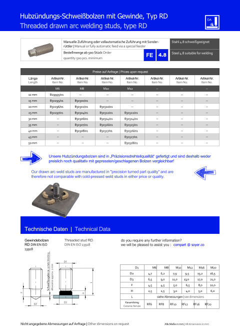 Manuelle Zufhrung oder vollautomatische Zufhrung mit Sonderrttler | Manual or fully automatic feed via a special feeder Stahl 4.8 schweigeeignet  Bestellmenge ab 500 Stck Order quantity 500 pcs. minimum Steel 4.8 suitable for welding Technische Daten  |  Technical Data Gewindebolzen RD DIN EN ISO 13918 Threaded stud RD DIN EN ISO 13918 Hubzndungs-Schweibolzen mit Gewinde, Typ RD Threaded drawn arc welding studs, type RD D1 M6 M8 M10 M12 M16 M20 D2 	4,7 	6,2 7,9 9,5 	13,2 	16,5 D3 	6,5 	9,0 11,0 13,0 	17,0 	21,0 F 	4,5 	4,5 	5,0 	6,5 	8,0 	10,0 H 	2,5 	2,5 	3,0 	4,0 	5,0 6,0 L siehe Abmessungen | see dimensions Keramikring Ceramic ferrule D2 RF6 RF8 RF10 RF12 RF16 RF20 D3 H L D1 F Preise auf Anfrage | Prices upon request  Lnge Length Artikel-Nr. Item No. Artikel-Nr. Item No. Artikel-Nr. Item No. Artikel-Nr. Item No. Artikel-Nr. Item No. Artikel-Nr. Item No. Artikel-Nr. Item No. M6 M8 M10 M12 	-- 	-- 	-- 12 mm 	B29995/01 -- 	-- 	-- 	-- 	-- 	-- 15 mm 	B30295/01 	B30300/01 	-- 	-- 	-- 	-- 	-- 20 mm 	B30296/01 	B30302/01 	B30310/01 	-- 	-- 	-- 	-- 25 mm 	B30297/01 	B30304/01 	B30312/01 	B30322/01 	-- 	-- 	-- 30 mm 	-- 	B30306/01 	B30314/01 	B30324/01 	-- 	-- 	-- 35 mm 	-- 	B30307/01 	B30316/01 	B30325/01 	-- 	-- 	-- 40 mm 	-- 	B30308/01 	B30317/01 	B30326/01 	-- 	-- 	-- 45 mm 	-- 	-- 	-- 	B30327/01 	-- 	-- 	-- 50 mm 	-- 	-- 	-- 	B30328/01 	-- 	-- 	-- Unsere Hubzndungsbolzen sind in Przisionsdrehteilqualitt gefertigt und sind deshalb weder preislich noch qualitativ mit gepressten/geschlagenen Bolzen vergleichbar! Our drawn arc weld studs are manufactured in "precision turned part quality" and are therefore not comparable with cold-pressed weld studs in either price or quality. Schweizugabe ca. 2 mm Welding allowance approx. 2 mm Nicht angegebene Abmessungen auf Anfrage | Other dimensions on request Alle Mae in mm | All dimensions in mm 4.8 do you require any further information?  we will be pleased to assist you :  compart @ soyer.co