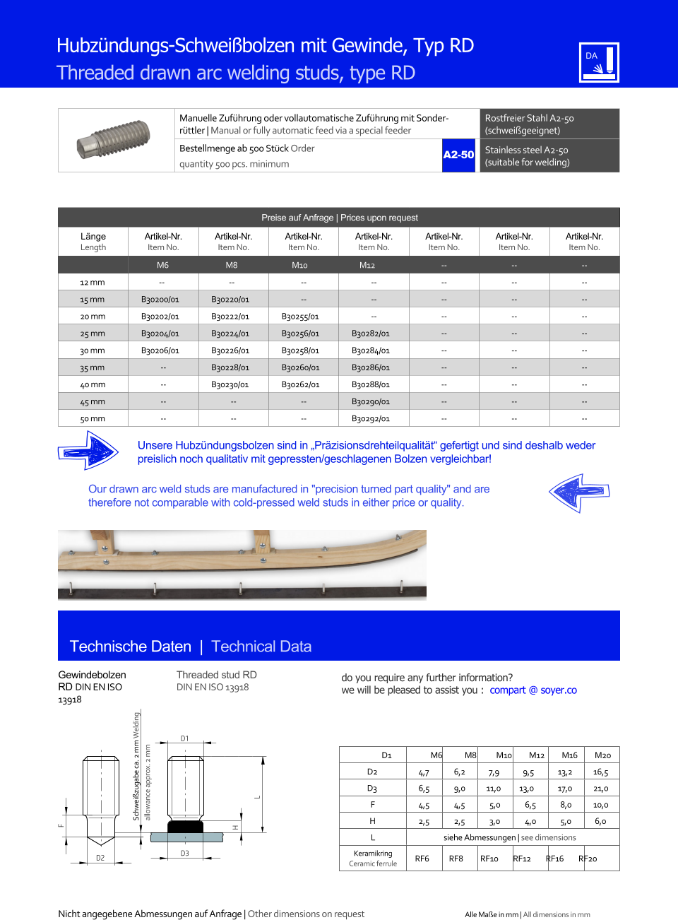 Manuelle Zufhrung oder vollautomatische Zufhrung mit Sonderrttler | Manual or fully automatic feed via a special feeder Rostfreier Stahl A2-50 (schweigeeignet) Bestellmenge ab 500 Stck Order quantity 500 pcs. minimum Stainless steel A2-50 (suitable for welding) Technische Daten  |  Technical Data Hubzndungs-Schweibolzen mit Gewinde, Typ RD Threaded drawn arc welding studs, type RD Preise auf Anfrage | Prices upon request  Lnge Length Artikel-Nr. Item No. Artikel-Nr. Item No. Artikel-Nr. Item No. Artikel-Nr. Item No. Artikel-Nr. Item No. Artikel-Nr. Item No. Artikel-Nr. Item No. M6 M8 M10 M12 	-- 	-- 	-- 12 mm -- -- 	-- 	-- 	-- 	-- 	-- 15 mm 	B30200/01 	B30220/01 	-- 	-- 	-- 	-- 	-- 20 mm 	B30202/01 	B30222/01 	B30255/01 	-- 	-- 	-- 	-- 25 mm 	B30204/01 	B30224/01 	B30256/01 	B30282/01 	-- 	-- 	-- 30 mm 	B30206/01 	B30226/01 	B30258/01 	B30284/01 	-- 	-- 	-- 35 mm 	-- 	B30228/01 	B30260/01 	B30286/01 	-- 	-- 	-- 40 mm 	-- 	B30230/01 	B30262/01 	B30288/01 	-- 	-- 	-- 45 mm 	-- 	-- 	-- 	B30290/01 	-- 	-- 	-- 50 mm 	-- 	-- 	-- 	B30292/01 	-- 	-- 	-- Gewindebolzen RD DIN EN ISO 13918 Threaded stud RD DIN EN ISO 13918 D1 M6 M8 M10 M12 M16 M20 D2 	4,7 	6,2 7,9 9,5 	13,2 	16,5 D3 	6,5 	9,0 11,0 13,0 	17,0 	21,0 F 	4,5 	4,5 	5,0 	6,5 	8,0 	10,0 H 	2,5 	2,5 	3,0 	4,0 	5,0 6,0 L siehe Abmessungen | see dimensions Keramikring Ceramic ferrule D2 RF6 RF8 RF10 RF12 RF16 RF20 D3 H L D1 F Unsere Hubzndungsbolzen sind in Przisionsdrehteilqualitt gefertigt und sind deshalb weder preislich noch qualitativ mit gepressten/geschlagenen Bolzen vergleichbar! Our drawn arc weld studs are manufactured in "precision turned part quality" and are therefore not comparable with cold-pressed weld studs in either price or quality. Schweizugabe ca. 2 mm Welding allowance approx. 2 mm A2-50 Nicht angegebene Abmessungen auf Anfrage | Other dimensions on request Alle Mae in mm | All dimensions in mm do you require any further information?  we will be pleased to assist you :  compart @ soyer.co