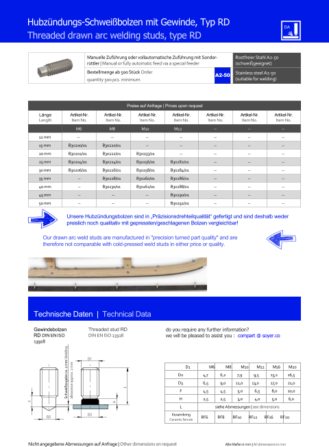 Manuelle Zufhrung oder vollautomatische Zufhrung mit Sonderrttler | Manual or fully automatic feed via a special feeder Rostfreier Stahl A2-50 (schweigeeignet) Bestellmenge ab 500 Stck Order quantity 500 pcs. minimum Stainless steel A2-50 (suitable for welding) Technische Daten  |  Technical Data Hubzndungs-Schweibolzen mit Gewinde, Typ RD Threaded drawn arc welding studs, type RD Preise auf Anfrage | Prices upon request  Lnge Length Artikel-Nr. Item No. Artikel-Nr. Item No. Artikel-Nr. Item No. Artikel-Nr. Item No. Artikel-Nr. Item No. Artikel-Nr. Item No. Artikel-Nr. Item No. M6 M8 M10 M12 	-- 	-- 	-- 12 mm -- -- 	-- 	-- 	-- 	-- 	-- 15 mm 	B30200/01 	B30220/01 	-- 	-- 	-- 	-- 	-- 20 mm 	B30202/01 	B30222/01 	B30255/01 	-- 	-- 	-- 	-- 25 mm 	B30204/01 	B30224/01 	B30256/01 	B30282/01 	-- 	-- 	-- 30 mm 	B30206/01 	B30226/01 	B30258/01 	B30284/01 	-- 	-- 	-- 35 mm 	-- 	B30228/01 	B30260/01 	B30286/01 	-- 	-- 	-- 40 mm 	-- 	B30230/01 	B30262/01 	B30288/01 	-- 	-- 	-- 45 mm 	-- 	-- 	-- 	B30290/01 	-- 	-- 	-- 50 mm 	-- 	-- 	-- 	B30292/01 	-- 	-- 	-- Gewindebolzen RD DIN EN ISO 13918 Threaded stud RD DIN EN ISO 13918 D1 M6 M8 M10 M12 M16 M20 D2 	4,7 	6,2 7,9 9,5 	13,2 	16,5 D3 	6,5 	9,0 11,0 13,0 	17,0 	21,0 F 	4,5 	4,5 	5,0 	6,5 	8,0 	10,0 H 	2,5 	2,5 	3,0 	4,0 	5,0 6,0 L siehe Abmessungen | see dimensions Keramikring Ceramic ferrule D2 RF6 RF8 RF10 RF12 RF16 RF20 D3 H L D1 F Unsere Hubzndungsbolzen sind in Przisionsdrehteilqualitt gefertigt und sind deshalb weder preislich noch qualitativ mit gepressten/geschlagenen Bolzen vergleichbar! Our drawn arc weld studs are manufactured in "precision turned part quality" and are therefore not comparable with cold-pressed weld studs in either price or quality. Schweizugabe ca. 2 mm Welding allowance approx. 2 mm A2-50 Nicht angegebene Abmessungen auf Anfrage | Other dimensions on request Alle Mae in mm | All dimensions in mm do you require any further information?  we will be pleased to assist you :  compart @ soyer.co