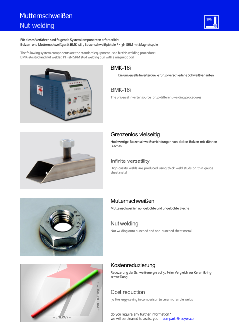 Fr dieses Verfahren sind folgende Systemkomponenten erforderlich: Bolzen- und Mutternschweigert BMK-16i , Bolzenschweipistole PH-3N SRM mit Magnetspule  The following system components are the standard equipment used for this welding procedure: BMK-16i stud and nut welder, PH-3N SRM stud welding gun with a magnetic coil BMK-16i Die universelle Inverterquelle fr 10 verschiedene Schweivarianten BMK-16i The universal inverter source for 10 different welding procedures Mutternschweien Mutternschweien auf gelochte und ungelochte Bleche Nut welding Nut welding onto punched and non-punched sheet metal Grenzenlos vielseitig Hochwertige Bolzenschweiverbindungen von dicken Bolzen mit dnnen Blechen Infinite versatility High-quality welds are produced using thick weld studs on thin gauge sheet metal Kostenreduzierung Reduzierung der Schweienergie auf 50 % im Vergleich zur Keramikringschweiung Cost reduction 50 % energy saving in comparison to ceramic ferrule welds  PRODUCTIVITY  +  ENERGY + Mutternschweien Nut welding do you require any further information?  we will be pleased to assist you :  compart @ soyer.co