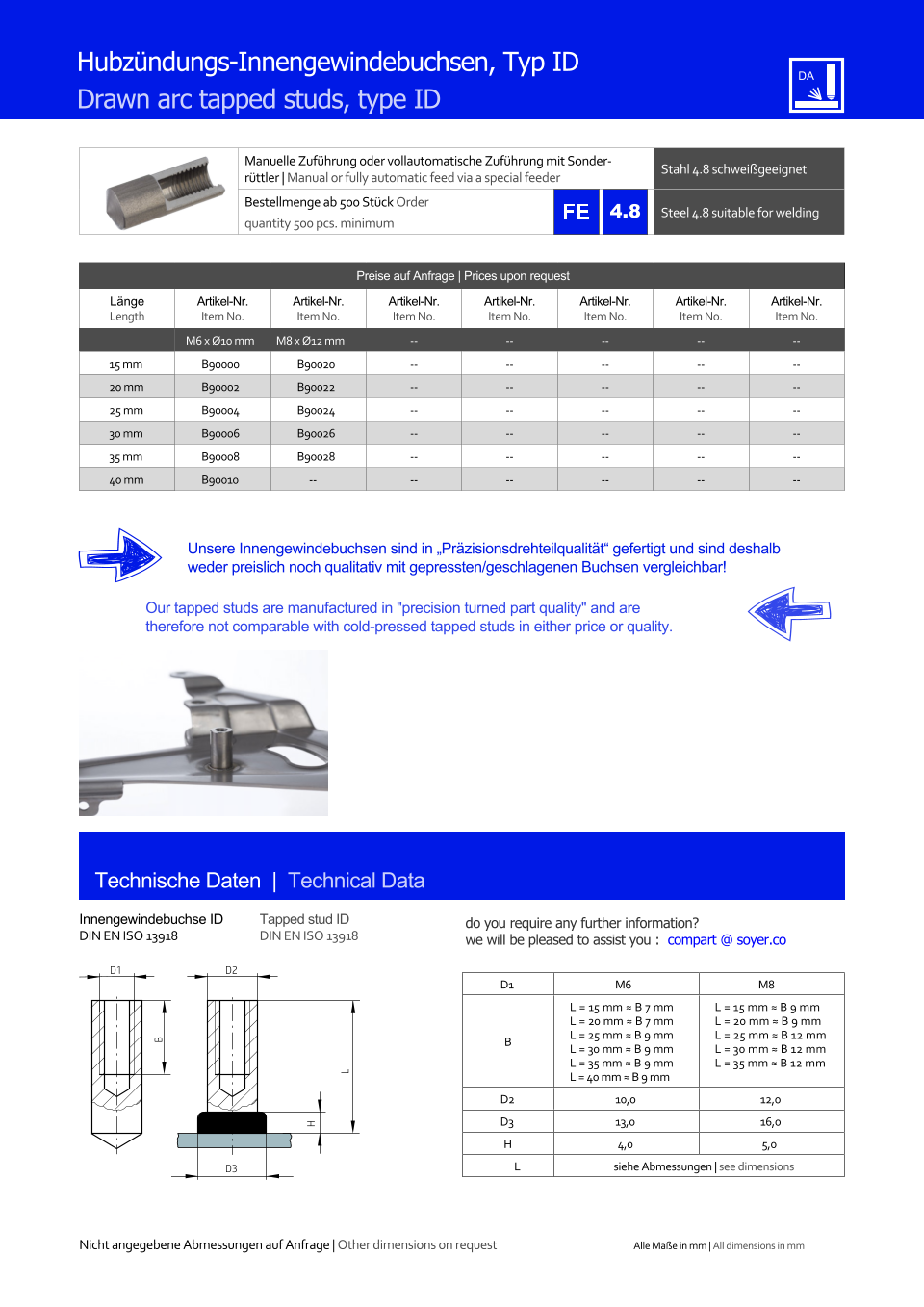 Manuelle Zufhrung oder vollautomatische Zufhrung mit Sonderrttler | Manual or fully automatic feed via a special feeder Stahl 4.8 schweigeeignet  Bestellmenge ab 500 Stck Order quantity 500 pcs. minimum Steel 4.8 suitable for welding Technische Daten  |  Technical Data Innengewindebuchse ID DIN EN ISO 13918 Tapped stud ID DIN EN ISO 13918 Hubzndungs-Innengewindebuchsen, Typ ID Drawn arc tapped studs, type ID Preise auf Anfrage | Prices upon request  Lnge Length Artikel-Nr. Item No. Artikel-Nr. Item No. Artikel-Nr. Item No. Artikel-Nr. Item No. Artikel-Nr. Item No. Artikel-Nr. Item No. Artikel-Nr. Item No. M6 x Ø10 mm M8 x Ø12 mm 	-- 	-- 	-- 	-- 	-- 15 mm 	B90000 	B90020 	-- 	-- 	-- 	-- 	-- 20 mm 	B90002 	B90022 	-- 	-- 	-- 	-- 	-- 25 mm 	B90004 	B90024 	-- 	-- 	-- 	-- 	-- 30 mm 	B90006 	B90026 	-- 	-- 	-- 	-- 	-- 35 mm 	B90008 	B90028 	-- 	-- 	-- 	-- 	-- 40 mm 	B90010 -- 	-- 	-- 	-- 	-- 	-- D1 M6 M8 B L = 15 mm ≈ B 7 mm L = 20 mm ≈ B 7 mm L = 25 mm ≈ B 9 mm L = 30 mm ≈ B 9 mm L = 35 mm ≈ B 9 mm L = 40 mm ≈ B 9 mm L = 15 mm ≈ B 9 mm L = 20 mm ≈ B 9 mm L = 25 mm ≈ B 12 mm L = 30 mm ≈ B 12 mm L = 35 mm ≈ B 12 mm D2 	10,0 	12,0 D3 	13,0 	16,0 H 4,0 5,0 L siehe Abmessungen | see dimensions D3 H L D2 B D1 Unsere Innengewindebuchsen sind in Przisionsdrehteilqualitt gefertigt und sind deshalb weder preislich noch qualitativ mit gepressten/geschlagenen Buchsen vergleichbar! Our tapped studs are manufactured in "precision turned part quality" and are therefore not comparable with cold-pressed tapped studs in either price or quality. Nicht angegebene Abmessungen auf Anfrage | Other dimensions on request Alle Mae in mm | All dimensions in mm 4.8 do you require any further information?  we will be pleased to assist you :  compart @ soyer.co