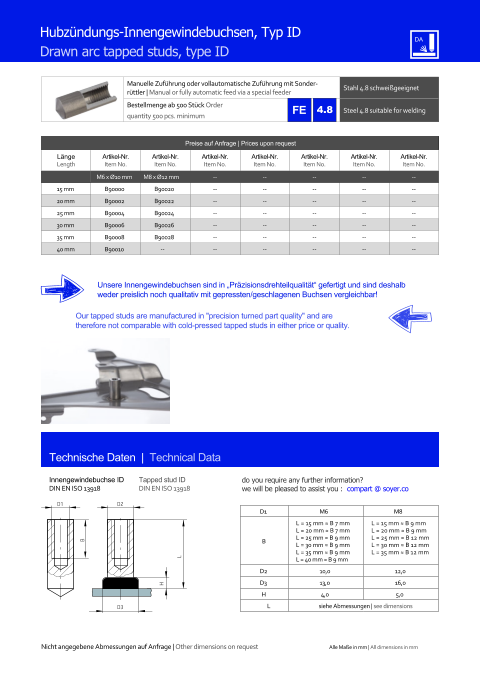 Manuelle Zufhrung oder vollautomatische Zufhrung mit Sonderrttler | Manual or fully automatic feed via a special feeder Stahl 4.8 schweigeeignet  Bestellmenge ab 500 Stck Order quantity 500 pcs. minimum Steel 4.8 suitable for welding Technische Daten  |  Technical Data Innengewindebuchse ID DIN EN ISO 13918 Tapped stud ID DIN EN ISO 13918 Hubzndungs-Innengewindebuchsen, Typ ID Drawn arc tapped studs, type ID Preise auf Anfrage | Prices upon request  Lnge Length Artikel-Nr. Item No. Artikel-Nr. Item No. Artikel-Nr. Item No. Artikel-Nr. Item No. Artikel-Nr. Item No. Artikel-Nr. Item No. Artikel-Nr. Item No. M6 x Ø10 mm M8 x Ø12 mm 	-- 	-- 	-- 	-- 	-- 15 mm 	B90000 	B90020 	-- 	-- 	-- 	-- 	-- 20 mm 	B90002 	B90022 	-- 	-- 	-- 	-- 	-- 25 mm 	B90004 	B90024 	-- 	-- 	-- 	-- 	-- 30 mm 	B90006 	B90026 	-- 	-- 	-- 	-- 	-- 35 mm 	B90008 	B90028 	-- 	-- 	-- 	-- 	-- 40 mm 	B90010 -- 	-- 	-- 	-- 	-- 	-- D1 M6 M8 B L = 15 mm ≈ B 7 mm L = 20 mm ≈ B 7 mm L = 25 mm ≈ B 9 mm L = 30 mm ≈ B 9 mm L = 35 mm ≈ B 9 mm L = 40 mm ≈ B 9 mm L = 15 mm ≈ B 9 mm L = 20 mm ≈ B 9 mm L = 25 mm ≈ B 12 mm L = 30 mm ≈ B 12 mm L = 35 mm ≈ B 12 mm D2 	10,0 	12,0 D3 	13,0 	16,0 H 4,0 5,0 L siehe Abmessungen | see dimensions D3 H L D2 B D1 Unsere Innengewindebuchsen sind in Przisionsdrehteilqualitt gefertigt und sind deshalb weder preislich noch qualitativ mit gepressten/geschlagenen Buchsen vergleichbar! Our tapped studs are manufactured in "precision turned part quality" and are therefore not comparable with cold-pressed tapped studs in either price or quality. Nicht angegebene Abmessungen auf Anfrage | Other dimensions on request Alle Mae in mm | All dimensions in mm 4.8 do you require any further information?  we will be pleased to assist you :  compart @ soyer.co