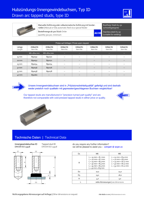 Manuelle Zufhrung oder vollautomatische Zufhrung mit Sonderrttler | Manual or fully automatic feed via a special feeder Rostfreier Stahl A2-50 (schweigeeignet) Bestellmenge ab 500 Stck Order quantity 500 pcs. minimum Stainless steel A2-50 (suitable for welding) Technische Daten  |  Technical Data Hubzndungs-Innengewindebuchsen, Typ ID Drawn arc tapped studs, type ID Preise auf Anfrage | Prices upon request  Lnge Length Artikel-Nr. Item No. Artikel-Nr. Item No. Artikel-Nr. Item No. Artikel-Nr. Item No. Artikel-Nr. Item No. Artikel-Nr. Item No. Artikel-Nr. Item No. M6 x Ø10 mm M8 x Ø12 mm 	-- 	-- 	-- 	-- 	-- 15 mm 	B90050 	B90070 	-- 	-- 	-- 	-- 	-- 20 mm 	B90052 	B90072 	-- 	-- 	-- 	-- 	-- 25 mm 	B90054 	B90074 	-- 	-- 	-- 	-- 	-- 30 mm 	B90056 	B90076 	-- 	-- 	-- 	-- 	-- 35 mm 	B90058 	B90078 	-- 	-- 	-- 	-- 	-- 40 mm 	B90060 -- 	-- 	-- 	-- 	-- 	-- Innengewindebuchse ID DIN EN ISO 13918 Tapped stud ID DIN EN ISO 13918 D3 H L D2 B D1 Unsere Innengewindebuchsen sind in Przisionsdrehteilqualitt gefertigt und sind deshalb weder preislich noch qualitativ mit gepressten/geschlagenen Buchsen vergleichbar! Our tapped studs are manufactured in "precision turned part quality" and are therefore not comparable with cold-pressed tapped studs in either price or quality. D1 M6 M8 B L = 15 mm ≈ B 7 mm L = 20 mm ≈ B 7 mm L = 25 mm ≈ B 9 mm L = 30 mm ≈ B 9 mm L = 35 mm ≈ B 9 mm L = 40 mm ≈ B 9 mm L = 15 mm ≈ B 9 mm L = 20 mm ≈ B 9 mm L = 25 mm ≈ B 12 mm L = 30 mm ≈ B 12 mm L = 35 mm ≈ B 12 mm D2 	10,0 	12,0 D3 	13,0 	16,0 H 4,0 5,0 L siehe Abmessungen | see dimensions A2-50 Nicht angegebene Abmessungen auf Anfrage | Other dimensions on request Alle Mae in mm | All dimensions in mm do you require any further information?  we will be pleased to assist you :  compart @ soyer.co