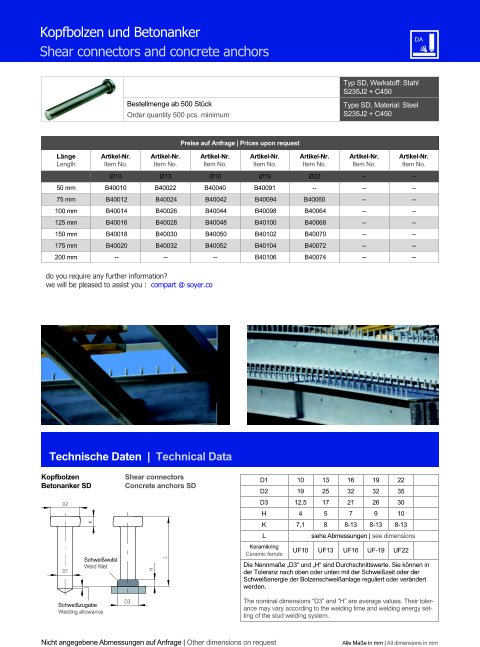 Preise auf Anfrage | Prices upon request  Lnge Length Artikel-Nr. Item No. Artikel-Nr. Item No. Artikel-Nr. Item No. Artikel-Nr. Item No. Artikel-Nr. Item No. Artikel-Nr. Item No. Artikel-Nr. Item No. Ø10 Ø13 Ø16 Ø19 Ø22 	-- 	-- 50 mm B40010  B40022 B40040  B40091  -- 	-- 	-- 75 mm 	B40012   	B40024   	B40042   	B40094  B40060  	-- 	-- 100 mm 	B40014   	B40026   	B40044   	B40098   	B40064  	-- 	-- 125 mm 	B40016   	B40028   	B40048   	B40100   	B40068  	-- 	-- 150 mm 	B40018   	B40030   	B40050   	B40102   	B40070  	-- 	-- 175 mm 	B40020   	B40032 	B40052  	B40104   	B40072  	-- 	-- 200 mm -- -- -- 	B40106 	B40074 	-- 	-- Typ SD, Werkstoff: Stahl S235J2 + C450 Bestellmenge ab 500 Stck Order quantity 500 pcs. minimum Type SD, Material: Steel S235J2 + C450 Technische Daten  |  Technical Data Kopfbolzen Betonanker SD Shear connectors Concrete anchors SD Nicht angegebene Abmessungen auf Anfrage | Other dimensions on request Alle Mae in mm | All dimensions in mm Kopfbolzen und Betonanker Shear connectors and concrete anchors D1 	10 	13 	16 	19 	22 D2 	19 	25 	32 	32 	35 D3 12,5 	17 	21 	26 	30 H 4 	5 7 9 	10 K 7,1 	8 8-13 8-13 8-13 L siehe Abmessungen | see dimensions Keramikring Ceramic ferrule UF10 UF13 UF16 UF-19 UF22 Die Nennmae D3 und H sind Durchschnittswerte. Sie knnen in der Toleranz nach oben oder unten mit der Schweizeit oder der Schweienergie der Bolzenschweianlage reguliert oder verndert werden. The nominal dimensions D3 and H are average values. Their tolerance may vary according to the welding time and welding energy setting of the stud welding system. D3 H L D2 D1 K Schweiwulst Weld fillet Schweizugabe Welding allowance do you require any further information?  we will be pleased to assist you :  compart @ soyer.co