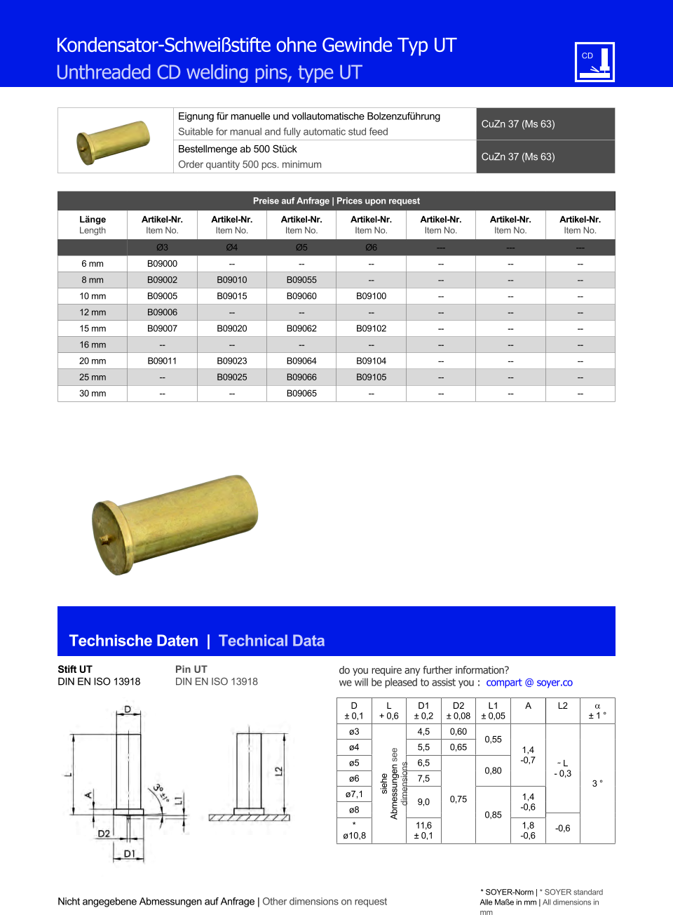 Eignung fr manuelle und vollautomatische Bolzenzufhrung Suitable for manual and fully automatic stud feed CuZn 37 (Ms 63)  Bestellmenge ab 500 Stck Order quantity 500 pcs. minimum CuZn 37 (Ms 63) Technische Daten  |  Technical Data Nicht angegebene Abmessungen auf Anfrage | Other dimensions on request * SOYER-Norm | * SOYER standard Alle Mae in mm | All dimensions in mm Kondensator-Schweistifte ohne Gewinde Typ UT Unthreaded CD welding pins, type UT Preise auf Anfrage | Prices upon request  Lnge Length Artikel-Nr. Item No. Artikel-Nr. Item No. Artikel-Nr. Item No. Artikel-Nr. Item No. Artikel-Nr. Item No. Artikel-Nr. Item No. Artikel-Nr. Item No. Ø3 Ø4 Ø5 Ø6 --- --- --- 6 mm 	B09000 -- -- 	-- 	-- 	-- 	-- 8 mm 	B09002 	B09010 	B09055 	-- 	-- 	-- 	-- 10 mm 	B09005 	B09015 	B09060 B09100 	-- 	-- 	-- 12 mm 	B09006 -- -- -- 	-- 	-- 	-- 15 mm 	B09007 B09020 B09062 B09102 	-- 	-- 	-- 16 mm -- -- -- -- 	-- 	-- 	-- 20 mm B09011 	B09023 	B09064 	B09104 	-- 	-- 	-- 25 mm 	-- 	B09025 	B09066 	B09105 	-- 	-- 	-- 30 mm 	-- -- 	B09065 -- 	-- 	-- 	-- Stift UT DIN EN ISO 13918 Pin UT DIN EN ISO 13918 D  0,1 L + 0,6 D1  0,2 D2  0,08 L1  0,05 A L2   1  ø3 siehe Abmessungen see dimensions 4,5 0,60 0,55 1,4 -0,7 ˜ L - 0,3 3  ø4 	5,5 0,65 ø5 	6,5 0,75 0,80 ø6 7,5 ø7,1 9,0 0,85 1,4 ø8 -0,6 * -0,6 ø10,8 11,6  0,1 1,8 -0,6 do you require any further information?  we will be pleased to assist you :  compart @ soyer.co