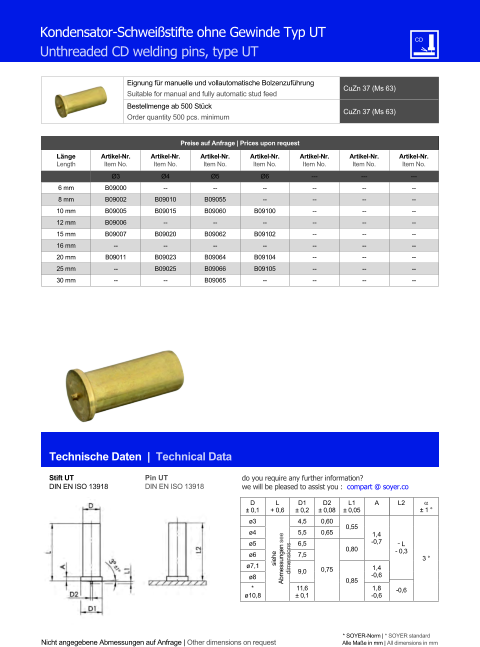 Eignung fr manuelle und vollautomatische Bolzenzufhrung Suitable for manual and fully automatic stud feed CuZn 37 (Ms 63)  Bestellmenge ab 500 Stck Order quantity 500 pcs. minimum CuZn 37 (Ms 63) Technische Daten  |  Technical Data Nicht angegebene Abmessungen auf Anfrage | Other dimensions on request * SOYER-Norm | * SOYER standard Alle Mae in mm | All dimensions in mm Kondensator-Schweistifte ohne Gewinde Typ UT Unthreaded CD welding pins, type UT Preise auf Anfrage | Prices upon request  Lnge Length Artikel-Nr. Item No. Artikel-Nr. Item No. Artikel-Nr. Item No. Artikel-Nr. Item No. Artikel-Nr. Item No. Artikel-Nr. Item No. Artikel-Nr. Item No. Ø3 Ø4 Ø5 Ø6 --- --- --- 6 mm 	B09000 -- -- 	-- 	-- 	-- 	-- 8 mm 	B09002 	B09010 	B09055 	-- 	-- 	-- 	-- 10 mm 	B09005 	B09015 	B09060 B09100 	-- 	-- 	-- 12 mm 	B09006 -- -- -- 	-- 	-- 	-- 15 mm 	B09007 B09020 B09062 B09102 	-- 	-- 	-- 16 mm -- -- -- -- 	-- 	-- 	-- 20 mm B09011 	B09023 	B09064 	B09104 	-- 	-- 	-- 25 mm 	-- 	B09025 	B09066 	B09105 	-- 	-- 	-- 30 mm 	-- -- 	B09065 -- 	-- 	-- 	-- Stift UT DIN EN ISO 13918 Pin UT DIN EN ISO 13918 D  0,1 L + 0,6 D1  0,2 D2  0,08 L1  0,05 A L2   1  ø3 siehe Abmessungen see dimensions 4,5 0,60 0,55 1,4 -0,7 ˜ L - 0,3 3  ø4 	5,5 0,65 ø5 	6,5 0,75 0,80 ø6 7,5 ø7,1 9,0 0,85 1,4 ø8 -0,6 * -0,6 ø10,8 11,6  0,1 1,8 -0,6 do you require any further information?  we will be pleased to assist you :  compart @ soyer.co