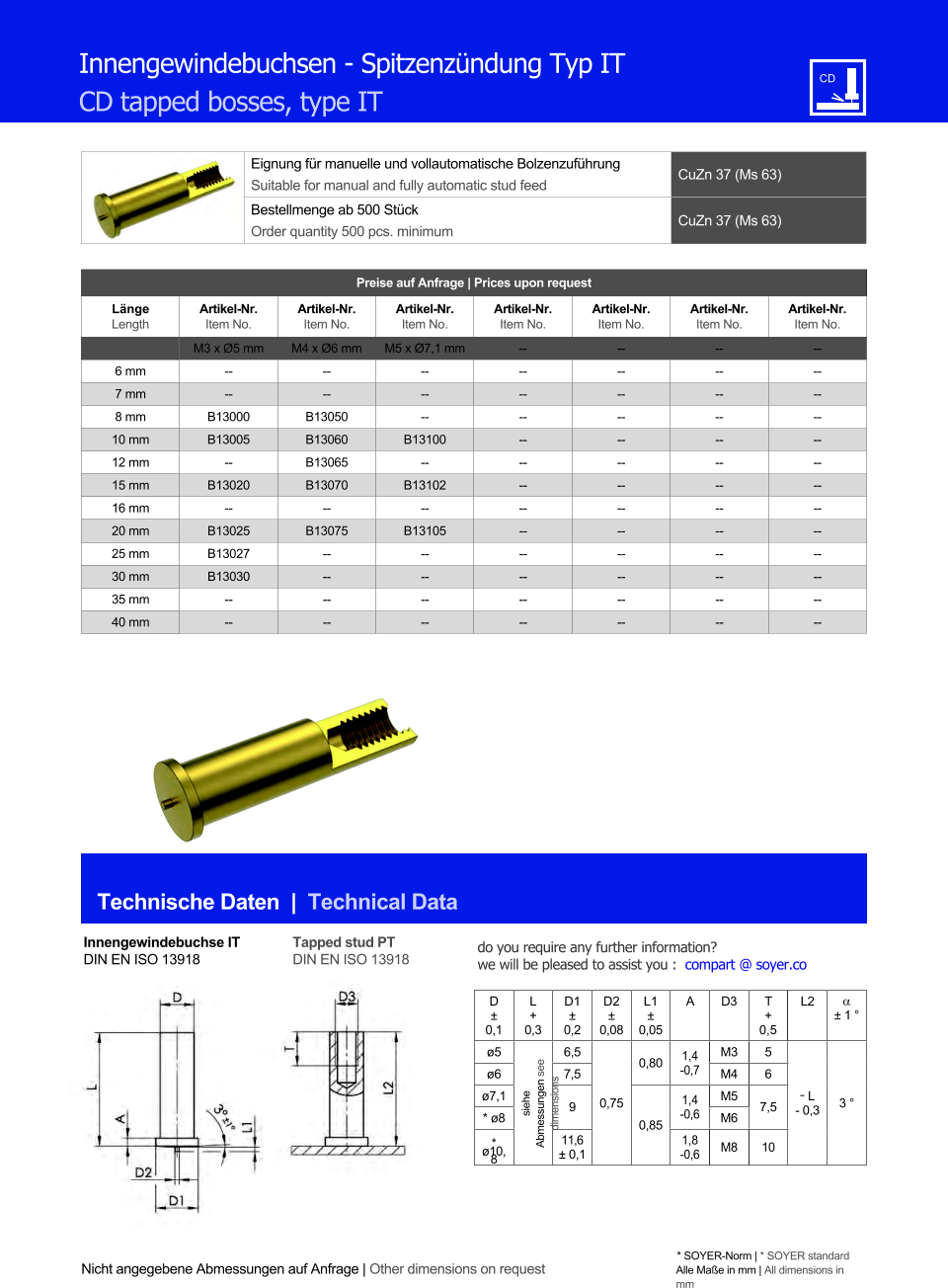 Eignung fr manuelle und vollautomatische Bolzenzufhrung Suitable for manual and fully automatic stud feed CuZn 37 (Ms 63)  Bestellmenge ab 500 Stck Order quantity 500 pcs. minimum CuZn 37 (Ms 63) Technische Daten  |  Technical Data Nicht angegebene Abmessungen auf Anfrage | Other dimensions on request * SOYER-Norm | * SOYER standard Alle Mae in mm | All dimensions in mm Preise auf Anfrage | Prices upon request  Lnge Length Artikel-Nr. Item No. Artikel-Nr. Item No. Artikel-Nr. Item No. Artikel-Nr. Item No. Artikel-Nr. Item No. Artikel-Nr. Item No. Artikel-Nr. Item No. M3 x Ø5 mm M4 x Ø6 mm M5 x Ø7,1 mm 	-- 	-- 	-- 	-- 6 mm 	-- 	-- 	-- 	-- 	-- 	-- 	-- 7 mm 	-- 	-- 	-- 	-- 	-- 	-- 	-- 8 mm 	B13000 	B13050 	-- 	-- 	-- 	-- 	-- 10 mm 	B13005 	B13060 B13100 	-- 	-- 	-- 	-- 12 mm -- 	B13065 -- 	-- 	-- 	-- 	-- 15 mm B13020 	B13070 B13102 	-- 	-- 	-- 	-- 16 mm -- -- -- 	-- 	-- 	-- 	-- 20 mm 	B13025 B13075 B13105 	-- 	-- 	-- 	-- 25 mm 	B13027 	-- 	-- 	-- 	-- 	-- 	-- 30 mm 	B13030 	-- 	-- 	-- 	-- 	-- 	-- 35 mm 	-- 	-- 	-- 	-- 	-- 	-- 	-- 40 mm 	-- 	-- 	-- 	-- 	-- 	-- 	-- Innengewindebuchsen - Spitzenzndung Typ IT CD tapped bosses, type IT Innengewindebuchse IT DIN EN ISO 13918 Tapped stud PT DIN EN ISO 13918 D  0,1 L + 0,3 D1  0,2 D2  0,08 L1  0,05 A D3 	T + 0,5 L2   1  ø5 siehe Abmessungen see dimensions 6,5 0,75 0,80 1,4 -0,7 M3 5 ˜ L - 0,3 3  ø6 7,5 M4 6  ø7,1 9 0,85 1,4 -0,6 M5 7,5 * ø8 M6 * ø10,8 11,6  0,1 1,8 -0,6 M8 10 do you require any further information?  we will be pleased to assist you :  compart @ soyer.co