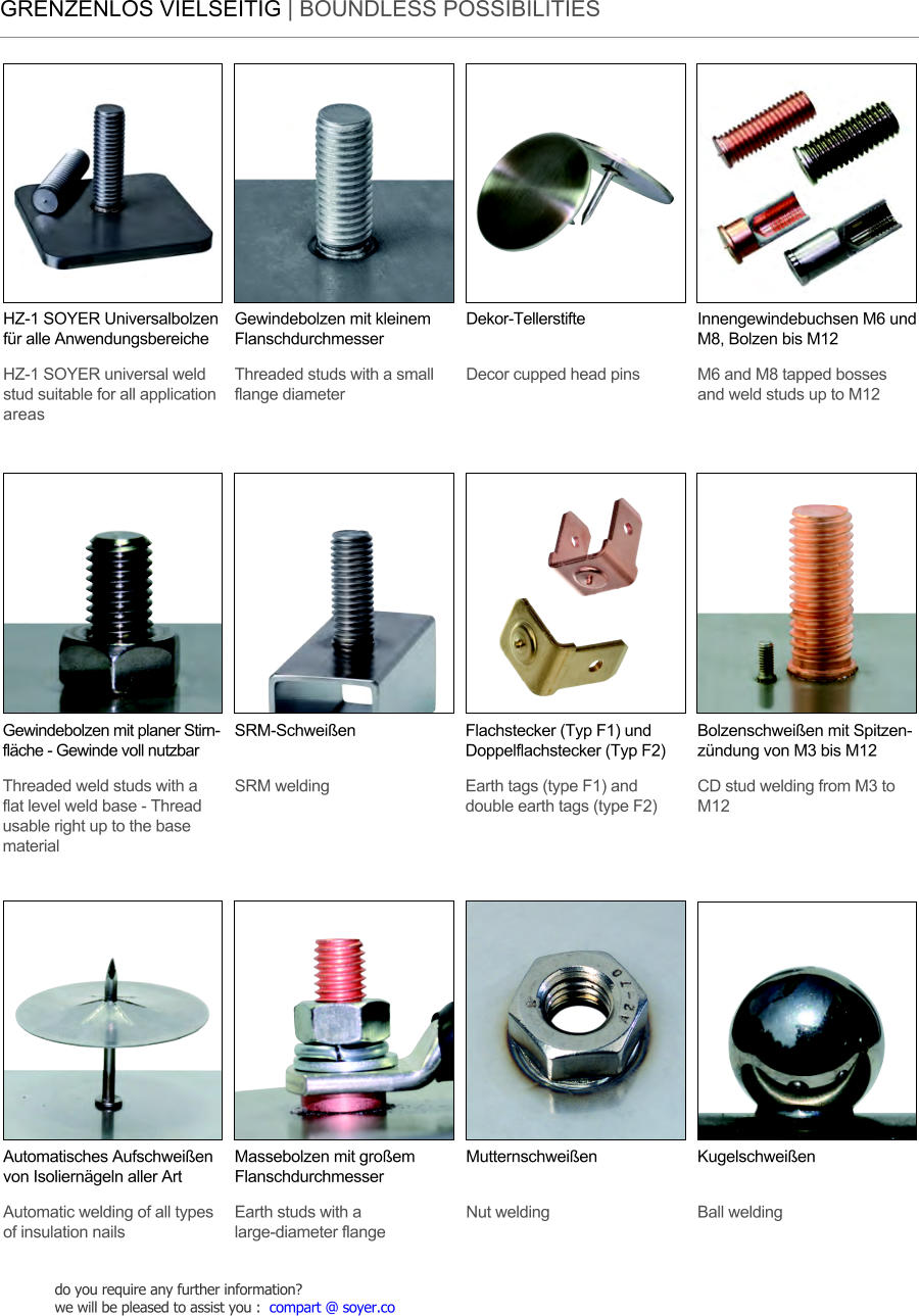 GRENZENLOS VIELSEITIG | BOUNDLESS POSSIBILITIES HZ-1 SOYER Universalbolzen fr alle Anwendungsbereiche HZ-1 SOYER universal weld stud suitable for all application areas Massebolzen mit groem Flanschdurchmesser Earth studs with a large-diameter flange SRM-Schweien SRM welding Automatisches Aufschweien von Isolierngeln aller Art Automatic welding of all types of insulation nails Mutternschweien Nut welding Kugelschweien Ball welding Innengewindebuchsen M6 und M8, Bolzen bis M12 M6 and M8 tapped bosses and weld studs up to M12 Gewindebolzen mit planer Stirnflche - Gewinde voll nutzbar Threaded weld studs with a flat level weld base - Thread usable right up to the base material Dekor-Tellerstifte Decor cupped head pins Bolzenschweien mit Spitzenzndung von M3 bis M12 CD stud welding from M3 to M12 Gewindebolzen mit kleinem Flanschdurchmesser Threaded studs with a small flange diameter Flachstecker (Typ F1) und Doppelflachstecker (Typ F2) Earth tags (type F1) and double earth tags (type F2) do you require any further information?  we will be pleased to assist you :  compart @ soyer.co